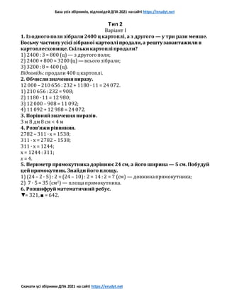 База усіх збірників, відповідейДПА 2021 на сайті https://erudyt.net
Скачати усі збірники ДПА 2021 на сайті https://erudyt.net
Тип 2
Варіант I
1. Із одного поля зібрали 2400 ц картоплі, а з другого — у три рази менше.
Восьму частину усієї зібраної картоплі продали,а решту завантажили в
картоплесховище.Скільки картоплі продали?
1) 2400 : 3 = 800 (ц) — з другого поля;
2) 2400 + 800 = 3200 (ц) — всього зібрали;
3) 3200 : 8 = 400 (ц).
Відповідь: продали400 ц картоплі.
2. Обчисли значення виразу.
12 000 – 210 656 : 232 + 1180 ·11 = 24 072.
1) 210 656 : 232 = 908;
2) 1180 ·11 = 12 980;
3) 12 000 – 908 = 11 092;
4) 11 092 + 12 980 = 24 072.
3. Порівняй значення виразів.
3 м 8 дм 8 см < 4 м
4. Розв’яжи рівняння.
2782 – 311 ·x = 1538;
311 · x = 2782 – 1538;
311 · x = 1244;
x = 1244 : 311;
x = 4.
5. Периметр прямокутникадорівнює24 см, а його ширина — 5 см. Побудуй
цей прямокутник. Знайди його площу.
1) (24 – 2 · 5): 2 = (24 – 10): 2 = 14 : 2 = 7 (см) — довжинапрямокутника;
2) 7 · 5 = 35 (см2) — площапрямокутника.
6. Розшифруй математичний ребус.
▼= 321, ■ = 642.
 