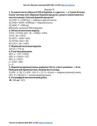База усіх збірників, відповідейДПА 2021 на сайті https://erudyt.net
Скачати усі збірники ДПА 2021 на сайті https://erudyt.net
Варіант II
1. Із одного поля зібрали 2100 ц буряків, а з другого — у 2 рази більше.
Сьому частину всіх зібраних буряків продали,а решту завантажили в
овочесховище.Скільки буряків продали?
1) 2100 ·2 = 4200 (ц) — зібрализ другого поля;
2) 2100 + 4200= 6300 (ц) — зібраливсього;
3) 3600 : 7 = 900 (ц).
Відповідь: продали900 ц буряків.
2. Обчисли значення виразу.
1353 + 19 920 : (52 ·36 – 1208)= 1383.
1) 52 · 36 = 1872;
2) 1872 – 1208= 664;
3) 19 920 : 664 = 30;
4) 1353 + 30 = 1383.
3. Порівняй значення виразів.
165 хв < 175 хв
4. Розв’яжи рівняння.
283 · y – 137 = 2410;
283 · y = 2410 + 137;
283 · y = 2547;
y = 2547 : 283;
у = 9.
5. Периметр прямокутникадорівнює28 см, а його довжина — 8 см.
Побудуй цей прямокутник.Знайди його площу.
1) (28 – 2 · 8): 2 = (28 – 16): 2 = 12 : 2 = 6 (см) — ширинапрямокутника;
2) 6 · 8 = 48 (см2) — площапрямокутника.
6. Розшифруй математичний ребус.
◄= 246, ■ = 123.
 