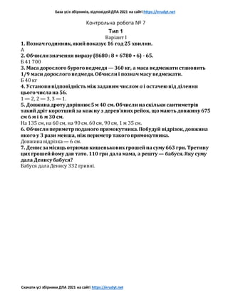База усіх збірників, відповідейДПА 2021 на сайті https://erudyt.net
Скачати усі збірники ДПА 2021 на сайті https://erudyt.net
Контрольна робота № 7
Тип 1
Варіант I
1. Позначгодинник,який показує 16 год25 хвилин.
А
2. Обчисли значення виразу (8680: 8 + 6780 • 6) - 65.
Б 41 700
3. Масадорослого бурого ведмедя — 360 кг, а маса ведмежати становить
1/9 маси дорослого ведмедя.Обчисли і позначмасу ведмежати.
Б 40 кг
4. Установи відповідністьміж заданимчислом a і остачею від ділення
цього числана 56.
1 — 2, 2 — 3, 3 — 1.
5. Довжинадроту дорівнює5м 40 см. Обчисли наскільки сантиметрів
такий дріт коротший за кож ну з дерев’яних рейок, що мають довжину 675
см 6 м і 6 м 30 см.
На 135 см, на 60 см, на 90 см. 60 см, 90 см, 1 м 35 см.
6. Обчисли периметрподаного прямокутника.Побудуй відрізок,довжина
якого у 3 рази менша, ніж периметр такого прямокутника.
Довжинавідрізка — 6 см.
7. Денис замісяцьотримав кишенькових грошей насуму 663 грн. Третину
цих грошей йому дав тато. 110 грн даламама, а решту — бабуся.Яку суму
дала Денису бабуся?
Бабуся далаДенису 332 гривні.
 