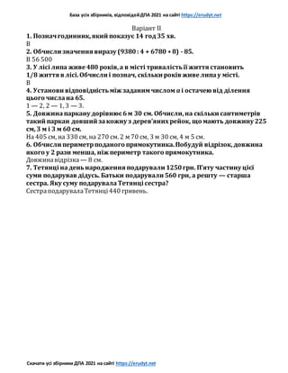 База усіх збірників, відповідейДПА 2021 на сайті https://erudyt.net
Скачати усі збірники ДПА 2021 на сайті https://erudyt.net
Варіант II
1. Позначгодинник,який показує 14 год35 хв.
В
2. Обчисли значення виразу (9380: 4 + 6780 • 8) - 85.
В 56 500
3. У лісі липа живе 480 років,а в місті тривалістьїї життя становить
1/8 життя в лісі.Обчисли і познач, скільки років живе липау місті.
В
4. Установи відповідністьміж заданимчислом a і остачею від ділення
цього числана 65.
1 — 2, 2 — 1, 3 — 3.
5. Довжинапаркану дорівнює6м 30 см. Обчисли,на скільки сантиметрів
такий паркан довший закожну з дерев’яних рейок, що мають довжину 225
см, З м і 3 м 60 см.
На 405 см, на 330 см, на 270 см. 2 м 70 см, 3 м 30 см, 4 м 5 см.
6. Обчисли периметрподаного прямокутника.Побудуй відрізок,довжина
якого у 2 рази менша, ніж периметр такого прямокутника.
Довжинавідрізка — 8 см.
7. Тетянці наденьнародження подарували 1250грн. П’яту частину цієї
суми подарував дідусь. Батьки подарували 560 грн, а решту — старша
сестра. Яку суму подарувалаТетянці сестра?
СестраподарувалаТетянці440 гривень.
 