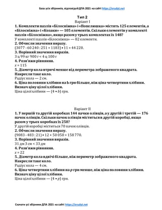 База усіх збірників, відповідейДПА 2021 на сайті https://erudyt.net
Скачати усі збірники ДПА 2021 на сайті https://erudyt.net
Тип 2
Варіант I
1. Комплекти пазлів «Білосніжна» і «Попелюшка» містять125елементів,а
«Білосніжна» і «Козаки» — 105 елементів.Скільки елементів у комплекті
пазлів «Білосніжна»,якщо разому трьох комплектах їх 148?
У комплектіпазлів «Білосніжка» — 82 елементи.
2. Обчисли значення виразу.
(3077 -60 240 : 251 + 1183)•11 = 44 220.
3. Порівняй значення виразів.
3 ц 99 кг 900 г< 4 ц 100 г
4. Розв’яжи рівняння.
x = 115
5. Діаметрколавтричі менше від периметра зображеного квадрата.
Накресли таке коло.
Радіускола — 2 см.
6. Цінаполовини хлібини наЬгрн більше,ніж ціначетвертини хлібини.
Визнач ціну цілої хлібини.
Ціна цілоїхлібини — (4 • b) грн.
Варіант II
1. У першій тадругій коробках 144 пачки олівців,ау другій і третій — 176
пачок олівців.Скільки пачоколівців міститьсяв другій коробці,якщо
разом у трьох коробках їх 250?
У другійкоробці міститься 70 пачоколівців.
2. Обчисли значення виразу.
(9083 -483 : 21)• 12 + 50 050 = 158 770.
3. Порівняй значення виразів.
31 дм 3 см < 33 дм
4. Розв’яжи рівняння.
x = 22
5. Діаметрколавдвічі більше,ніж периметр зображеного квадрата.
Накресли таке коло.
Радіускола — 4 см.
6. Ціначетвертини хлібини на p грн менше,ніж цінаполовини хлібини.
Визнач ціну цілої хлібини.
Ціна цілоїхлібини — (4 • p) грн.
 