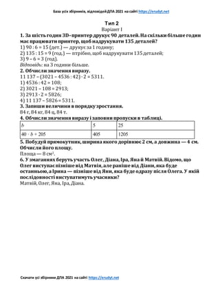 База усіх збірників, відповідейДПА 2021 на сайті https://erudyt.net
Скачати усі збірники ДПА 2021 на сайті https://erudyt.net
Тип 2
Варіант I
1. За шістьгодин 3D–принтердрукує 90 деталей.Наскільки більше годин
має працювати принтер, щоб надрукувати 135 деталей?
1) 90 : 6 = 15 (дет.) — друкує за1 годину;
2) 135 : 15 = 9 (год.) — птрібно, щоб надрукувати135деталей;
3) 9 – 6 = 3 (год).
Відповідь: на 3 години більше.
2. Обчисли значення виразу.
11 137 – (3021 – 4536 : 42)·2 = 5311.
1) 4536 : 42 = 108;
2) 3021 – 108 = 2913;
3) 2913 ·2 = 5826;
4) 11 137 – 5826= 5311.
3. Запиши величини в порядку зростання.
84 г, 84 кг, 84 ц, 84 т.
4. Обчисли значення виразу і заповни пропуски в таблиці.
b 5 25
40 · b + 205 405 1205
5. Побудуй прямокутник,ширинаякого дорівнює2 см, а довжина — 4 см.
Обчисли його площу.
Площа— 8 см2.
6. У змаганнях берутьучасть Олег, Діана,Іра, Янай Матвій.Відомо, що
Олег виступаєпізніше від Матвія,але раніше від Діани,яка буде
останньою,аІрина — пізніше від Яни,яка буде одразу після Олега. У якій
послідовності виступатимутьучасники?
Матвій, Олег, Яна, Іра, Діана.
 