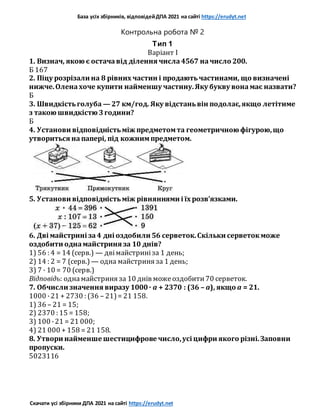 База усіх збірників, відповідейДПА 2021 на сайті https://erudyt.net
Скачати усі збірники ДПА 2021 на сайті https://erudyt.net
Контрольна робота № 2
Тип 1
Варіант I
1. Визнач, якою є остачавід ділення числа4567 начисло 200.
Б 167
2. Піцу розрізали на 8 рівних частин і продаютьчастинами, що визначені
нижче.Оленахоче купити найменшу частину.Яку букву вонамає назвати?
Б
3. Швидкістьголуба — 27 км/год. Яку відстаньвін подолає,якщо летітиме
з такою швидкістю 3години?
Б
4. Установи відповідністьміж предметомта геометричною фігурою,що
утвориться напапері, під кожнимпредметом.
5. Установи відповідністьміж рівняннями і їх розв’язками.
6. Дві майстрині за4 дні оздобили 56 серветок.Скільки серветокможе
оздобити однамайстриня за 10 днів?
1) 56 : 4 = 14 (серв.) — двімайстриніза 1 день;
2) 14 : 2 = 7 (серв.) — одна майстриня за 1 день;
3) 7 · 10 = 70 (серв.)
Відповідь: однамайстриня за 10 днів можеоздобити70 серветок.
7. Обчисли значення виразу 1000· a + 2370 : (36 – a), якщо a = 21.
1000 ·21 + 2730 : (36 – 21)= 21 158.
1) 36 – 21 = 15;
2) 2370 : 15 = 158;
3) 100 ·21 = 21 000;
4) 21 000 + 158 = 21 158.
8. Утвори найменше шестицифрове число,усі цифри якого різні.Заповни
пропуски.
5023116
 