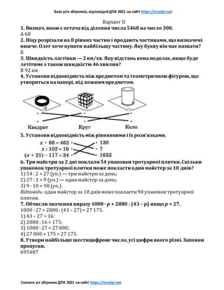 База усіх збірників, відповідейДПА 2021 на сайті https://erudyt.net
Скачати усі збірники ДПА 2021 на сайті https://erudyt.net
Варіант II
1. Визнач, якою є остачавід ділення числа5468 начисло 300.
А 68
2. Піцу розрізали на 8 рівних частин і продаютьчастинами, що визначені
нижче.Олег хоче купити найбільшу частину.Яку букву він має назвати?
Б
3. Швидкістьластівки — 2км/хв. Яку відстаньвонаподолає,якщо буде
летітиме з такою швидкістю 46хвилин?
В 92 км
4. Установи відповідністьміж предметомта геометричною фігурою,що
утвориться напапері, під кожнимпредметом.
5. Установи відповідністьміж рівняннями і їх розв’язками.
6. Три майстри за 2 дні поклали 54 упаковки тротуарної плитки.Скільки
упаковоктротуарної плитки може покласти один майстерза 10 днів?
1) 54 : 2 = 27 (уп.) — тримайстриза день;
2) 27 : 3 = 9 (уп.) — одинмайстер за день;
3) 9 · 10 = 90 (уп.).
Відповідь: одинмайстер за 10 днів можепокласти90 упаковоктротуарної
плитки.
7. Обчисли значення виразу 1000· p + 2880 : (43 – p) якщо p = 27.
1000 ·27 + 2800 : (43 – 27)= 27 175.
1) 43 – 27 = 16:
2) 2800 : 16 = 175;
3) 1000 ·27 = 27 000;
4) 27 000 + 175 = 27 175.
8. Утвори найбільше шестицифрове число,усі цифри якого різні.Заповни
пропуски.
695487
 
