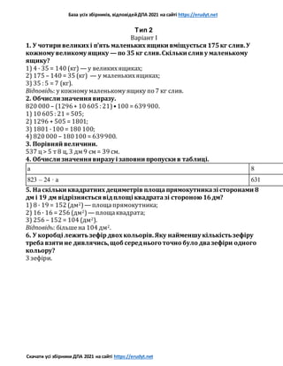 База усіх збірників, відповідейДПА 2021 на сайті https://erudyt.net
Скачати усі збірники ДПА 2021 на сайті https://erudyt.net
Тип 2
Варіант I
1. У чотири великих і п’ять маленьких ящики вміщується 175кг слив.У
кожному великому ящику — по 35 кг слив.Скільки слив у маленькому
ящику?
1) 4 · 35 = 140 (кг) — у великихящиках;
2) 175 – 140 = 35 (кг) — у маленькихящиках;
3) 35 : 5 = 7 (кг).
Відповідь: у кожному маленькому ящику по 7 кг слив.
2. Обчисли значення виразу.
820 000 – (1296+ 10 605 : 21)•100 = 639 900.
1) 10 605 : 21 = 505;
2) 1296 + 505 = 1801;
3) 1801 ·100 = 180 100;
4) 820 000 – 180100 = 639900.
3. Порівняй величини.
537 ц > 5 т 8 ц, 3 дм 9 см = 39 см.
4. Обчисли значення виразу і заповни пропуски в таблиці.
a 8
823 – 24 · a 631
5. Наскільки квадратних дециметрів площапрямокутниказі сторонами 8
дм і 19 дм відрізняється відплощі квадратазі стороною 16дм?
1) 8 · 19 = 152 (дм2)— площапрямокутника;
2) 16 · 16 = 256 (дм2)— площаквадрата;
3) 256 – 152 = 104 (дм2).
Відповідь: більшена 104 дм2.
6. У коробці лежитьзефірдвох кольорів.Яку найменшу кількістьзефіру
требавзяти не дивлячись,щоб середнього точно було двазефіри одного
кольору?
3 зефіри.
 