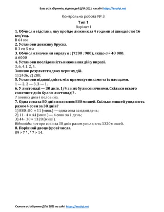 База усіх збірників, відповідейДПА 2021 на сайті https://erudyt.net
Скачати усі збірники ДПА 2021 на сайті https://erudyt.net
Контрольна робота № 3
Тип 1
Варіант I
1. Обчисли відстань,яку пройде лижникза4 години зі швидкістю 16
км/год.
B 64 км
2. Установи довжину бруска.
В 3 см 5 мм
3. Обчисли значення виразу a : (7200 : 900), якщо a = 48 000.
А 6000
4. Установи послідовністьвиконаннядій у виразі.
3, 6, 4,1, 2, 5.
Запиши результати двох перших дій.
1) 2436, 2)288.
5. Установи відповідністьміж прямокутниками таїх площами.
1 — 2, 2 — 3, 3 — 1.
6. У листопаді — 30 днів.1/4 з них були сонячними.Скільки всього
сонячних днів було в листопаді? .
7 повних днів і половина.
7. Однасоваза 80 днів виловлює880мишей.Скільки мишей уполюють
разом 4 сови за 30 днів?
1) 880 : 80 = 11 (миш.) — одна сова за одиндень;
2) 11 · 4 = 44 (миш.) — 4 сови за 1 день;
3) 44 · 30 = 1320 (миш.).
Відповідь: чотирисови за30 днів разом уполюють 1320мишей.
8. Порівняй двоцифровічисла.
89 > 7 * , * 7 > 14.
 