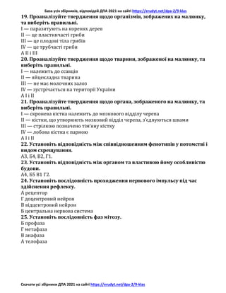 База усіх збірників, відповідей ДПА 2021 на сайті https://erudyt.net/dpa-2/9-klas
Скачати усі збірники ДПА 2021 на сайті https://erudyt.net/dpa-2/9-klas
19. Проаналізуйте твердження щодо організмів, зображених на малюнку,
та виберіть правильні.
I — паразитують на коренях дерев
II — це пластинчасті гриби
III — це плодові тіла грибів
IV — це трубчасті гриби
А II і III
20. Проаналізуйте твердження щодо тварини, зображеної на малюнку, та
виберіть правильні.
I — належить до ссавців
II — яйцекладна тварина
III — не має молочних залоз
IV — зустрічається на території України
А І і II
21. Проаналізуйте твердження щодо органа, зображеного на малюнку, та
виберіть правильні.
І — скронева кістка належить до мозкового відділу черепа
II — кістки, що утворюють мозковий відділ черепа, з’єднуються швами
III — стрілкою позначено тім’яну кістку
IV — лобова кістка є парною
А I і II
22. Установіть відповідність між співвідношенням фенотипів у потомстві і
видом схрещування.
А3, Б4, В2, Г1.
23. Установіть відповідність між органом та властивою йому особливістю
будови.
А4, Б5 В1 Г2.
24. Установіть послідовність проходження нервового імпульсу під час
здійснення рефлексу.
А рецептор
Г доцентровий нейрон
В відцентровий нейрон
Б центральна нервова система
25. Установіть послідовність фаз мітозу.
Б профаза
Г метафаза
В анафаза
А телофаза
 