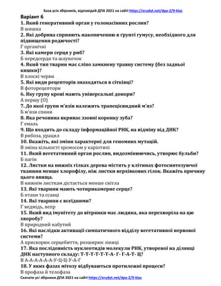 База усіх збірників, відповідей ДПА 2021 на сайті https://erudyt.net/dpa-2/9-klas
Скачати усі збірники ДПА 2021 на сайті https://erudyt.net/dpa-2/9-klas
Варіант 6
1. Який генеративний орган у голонасінних рослин?
В шишка
2. Які добрива сприяють накопиченню в ґрунті гумусу, необхідного для
підвищення родючості?
Г органічні
3. Які камери серця у риб?
Б передсердя та шлуночок
4. Який тип тварин має сліпо замкнену травну систему (без задньої
кишки)?
В плоскі черви
5. Які види рецепторів знаходяться в сітківці?
В фоторецептори
6. Яку групу крові мають універсальні донори?
А першу (О)
7. До якої групи м’язів належить трапецієвидний м’яз?
Б м’язи спини
8. Яка речовина вкриває ззовні коронку зуба?
Г емаль
9. Що входить до складу інформаційної РНК, на відміну від ДНК?
В рибоза, урацил
10. Вкажіть, які зміни характерні для геномних мутацій.
В зміна кількості хромосом у каріотипі
11. Який вегетативний орган рослин, видозмінюючись, утворює бульби?
Б пагін
12. Листки на нижніх гілках дерева містять у клітинах фотосинтезуючої
тканини менше хлорофілу, ніж листки верхівкових гілок. Вкажіть причину
цього явища.
В нижнім листкам дістається менше світла
13. Які тварини мають чотирикамерне серце?
Б птахи та ссавці
14. Які тварини є всеїдними?
Г ведмідь, вепр
15. Який вид імунітету до вітрянки має людина, яка перехворіла на цю
хворобу?
В природний набутий
16. Які наслідки активації симпатичного відділу вегетативної нервової
системи?
А прискорює серцебиття, розширює зіниці
17. Яка послідовність нуклеотидів молекули РНК, утвореної на ділянці
ДНК наступного складу: Т-Т-Т-Т-Т-Т-А- Г- Г-А-Т- Ц?
В А-А-А-А-А-А-У-Ц-Ц-У-А-Г
18. У яких фазах мітозу відбуваються протилежні процеси?
В профаза й телофаза
 
