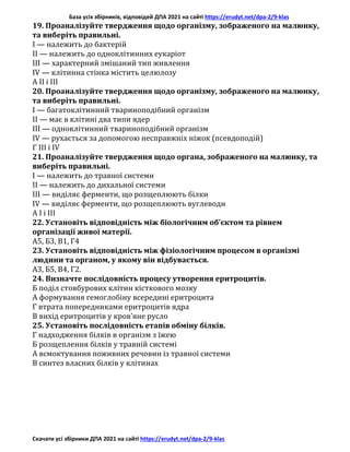 База усіх збірників, відповідей ДПА 2021 на сайті https://erudyt.net/dpa-2/9-klas
Скачати усі збірники ДПА 2021 на сайті https://erudyt.net/dpa-2/9-klas
19. Проаналізуйте твердження щодо організму, зображеного на малюнку,
та виберіть правильні.
I — належить до бактерій
II — належить до одноклітинних еукаріот
III — характерний змішаний тип живлення
IV — клітинна стінка містить целюлозу
А ІІ і ІІІ
20. Проаналізуйте твердження щодо організму, зображеного на малюнку,
та виберіть правильні.
І — багатоклітинний твариноподібний організм
II — має в клітині два типи ядер
III — одноклітинний твариноподібний організм
IV — рухається за допомогою несправжніх ніжок (псевдоподій)
Г III і IV
21. Проаналізуйте твердження щодо органа, зображеного на малюнку, та
виберіть правильні.
I — належить до травної системи
II — належить до дихальної системи
III — виділяє ферменти, що розщеплюють білки
IV — виділяє ферменти, що розщеплюють вуглеводи
А І і ІІІ
22. Установіть відповідність між біологічним об’єктом та рівнем
організації живої матерії.
А5, Б3, В1, Г4
23. Установіть відповідність між фізіологічним процесом в організмі
людини та органом, у якому він відбувається.
А3, Б5, В4, Г2.
24. Визначте послідовність процесу утворення еритроцитів.
Б поділ стовбурових клітин кісткового мозку
А формування гемоглобіну всередині еритроцита
Г втрата попередниками еритроцитів ядра
В вихід еритроцитів у кров’яне русло
25. Установіть послідовність етапів обміну білків.
Г надходження білків в організм з їжею
Б розщеплення білків у травній системі
А всмоктування поживних речовин із травної системи
В синтез власних білків у клітинах
 