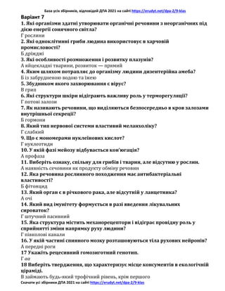 База усіх збірників, відповідей ДПА 2021 на сайті https://erudyt.net/dpa-2/9-klas
Скачати усі збірники ДПА 2021 на сайті https://erudyt.net/dpa-2/9-klas
Варіант 7
1. Які організми здатні утворювати органічні речовини з неорганічних під
дією енергії сонячного світла?
Г рослини
2. Які одноклітинні гриби людина використовує в харчовій
промисловості?
Б дріжджі
3. Які особливості розмноження і розвитку плазунів?
А яйцекладні тварини, розвиток — прямий
4. Яким шляхом потрапляє до організму людини дизентерійна амеба?
Б із забрудненою водою та їжею
5. Збудником якого захворювання є вірус?
В грип
6. Які структури шкіри відіграють важливу роль у терморегуляції?
Г потові залози
7. Як називають речовини, що виділяються безпосередньо в кров залозами
внутрішньої секреції?
Б гормони
8. Який тип нервової системи властивий меланхоліку?
Г слабкий
9. Що є мономерами нуклеїнових кислот?
Г нуклеотиди
10. У якій фазі мейозу відбувається кон’югація?
А профаза
11. Виберіть ознаку, спільну для грибів і тварин, але відсутню у рослин.
А наявність сечовини як продукту обміну речовин
12. Яка речовина рослинного походження має антибактеріальні
властивості?
Б фітонцид
13. Який орган є в річкового рака, але відсутній у ланцетника?
А очі
14. Який вид імунітету формується в разі введення лікувальних
сироваток?
Г штучний пасивний
15. Яка структура містить механорецептори і відіграє провідну роль у
сприйнятті зміни напрямку руху людини?
Г півколові канали
16. У якій частині спинного мозку розташовуються тіла рухових нейронів?
А передні роги
17 Укажіть рецесивний гомозиготний генотип.
Г aa
18 Виберіть твердження, що характеризує місце консументів в екологічній
ціраміді.
В займають будь-який трофічний рівень, крім першого
 