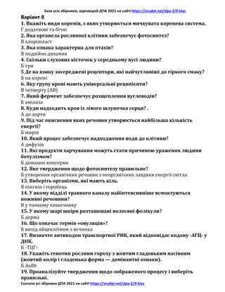 База усіх збірників, відповідей ДПА 2021 на сайті https://erudyt.net/dpa-2/9-klas
Скачати усі збірники ДПА 2021 на сайті https://erudyt.net/dpa-2/9-klas
Варіант 8
1. Вкажіть види коренів, з яких утворюється мичкувата коренева система.
Г додаткові та бічні
2. Яка органела рослинної клітини забезпечує фотосинтез?
В хлоропласт
3. Яка ознака характерна для птахів?
В подвійне дихання
4. Скільки слухових кісточок у середньому вусі людини?
Б три
5 Де на язику зосереджені рецептори, які найчутливіші до гіркого смаку?
Б на корені
6. Яку групу крові мають універсальні реципієнти?
В четверту (АВ)
7. Який фермент забезпечує розщеплення вуглеводів?
Б амілаза
8. Куди надходить кров із лівого шлуночка серця? .
А до аорти
9. Під час окиснення яких речовин утворюється найбільша кількість
енергії?
Б жирів
10. Який процес забезпечує надходження води до клітини?
А дифузія
11. Які продукти харчування можуть стати причиною ураження людини
ботулізмом?
Б домашні консерви
12. Яке твердження щодо фотосинтезу правильне?
Б утворення органічних речовин з неорганічних завдяки енергії світла
13. Виберіть організми, які мають кіль.
В пінгвін і горобець
14. У якому відділі травного каналу найінтенсивніше всмоктуються
поживні речовини?
В у тонкому кишечнику
15. У якому шарі шкіри розташовані волосяні фолікули?
Б дерма
16. Що означає термін «овуляція»?
Б вихід яйцеклітини з яєчника
17. Визначте антикодон транспортної РНК, який відповідає кодону -АГЦ- у
ДНК.
Б -ТЦГ-
18. Укажіть генотип рослини гороху з жовтим гладеньким насінням
(жовтий колір і гладенька форма — домінантні ознаки).
Б АаBb
19. Проаналізуйте твердження щодо зображеного процесу і виберіть
правильні.
 