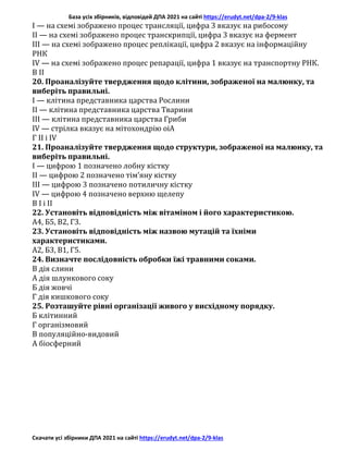 База усіх збірників, відповідей ДПА 2021 на сайті https://erudyt.net/dpa-2/9-klas
Скачати усі збірники ДПА 2021 на сайті https://erudyt.net/dpa-2/9-klas
I — на схемі зображено процес трансляції, цифра 3 вказує на рибосому
II — на схемі зображено процес транскрипції, цифра 3 вказує на фермент
III — на схемі зображено процес реплікації, цифра 2 вказує на інформаційну
РНК
IV — на схемі зображено процес репарації, цифра 1 вказує на транспортну РНК.
В II
20. Проаналізуйте твердження щодо клітини, зображеної на малюнку, та
виберіть правильні.
I — клітина представника царства Рослини
II — клітина представника царства Тварини
III — клітина представника царства Гриби
IV — стрілка вказує на мітохондрію оіА
Г II і IV
21. Проаналізуйте твердження щодо структури, зображеної на малюнку, та
виберіть правильні.
I — цифрою 1 позначено лобну кістку
II — цифрою 2 позначено тім’яну кістку
III — цифрою 3 позначено потиличну кістку
IV — цифрою 4 позначено верхню щелепу
В І і II
22. Установіть відповідність між вітаміном і його характеристикою.
А4, Б5, В2, Г3.
23. Установіть відповідність між назвою мутацій та їхніми
характеристиками.
А2, Б3, В1, Г5.
24. Визначте послідовність обробки їжі травними соками.
В дія слини
А дія шлункового соку
Б дія жовчі
Г дія кишкового соку
25. Розташуйте рівні організації живого у висхідному порядку.
Б клітинний
Г організмовий
В популяційно-видовий
А біосферний
 