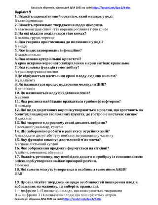 База усіх збірників, відповідей ДПА 2021 на сайті https://erudyt.net/dpa-2/9-klas
Скачати усі збірники ДПА 2021 на сайті https://erudyt.net/dpa-2/9-klas
Варіант 9
1. Вкажіть одноклітинний організм, який мешкає у воді.
Б хламідомонада
2. Вкажіть правильне твердження щодо мікоризи.
А взаємовигідне співжиття коренів рослини і гіфів гриба
3. На які відділи поділяється тіло комах?
Б голова, груди, черевце
4. Яка тварина пристосована до полювання у воді?
Б видра
5. Яке із цих захворювань інфекційне?
Б сальмонельоз
6. Яка ознака артеріальної кровотечі?
А кров яскраво-червоного забарвлення в кров витікає крапельно
7. Яка головна функція гемоглобіну?
А транспортування кисню
8 Де відбувається насичення крові плоду людини киснем?
Б у плаценті
9. Як називається процес подвоєння молекули ДНК?
В реплікація
10. Як називаються кодуючі ділянки генів?
Б екзони
11. Яка рослина найбільше вражається грибом фітофторою?
В помідор
12. Які види додаткових коренів утворюються в рослин, що зростають на
болотах і надмірно зволожених ґрунтах, де гостро не вистачає кисню?
В дихальні
13. Які тварини в дорослому стані дихають зябрами?
Г восьминіг, кальмар, тритон
14. Що заборонено робити в разі укусу отруйних змій?
А накладати джгут або тугу пов’язку на ушкоджену частину
15. Яку функцію виконує двоголовий м’яз плеча?
А згинає ліктьовий суглоб
16. Яке зображення предмета формується на сітківці?
А дійсне, зменшене, обернене
17. Вкажіть речовину, яку необхідно додати в пробірку із соняшниковою
олією, щоб утворився майже прозорий розчин.
Г бензол
18. Які гамети можуть утворитися в особини з генотипом ААВВ?
Б АВ
19. Проаналізуйте твердження щодо особливостей поширення плодів,
зображених на малюнку, та виберіть правильні.
I — цифрами 1 і 5 позначено плоди, що поширюються тваринами
II — цифрами 3 і 4 позначено плоди, що поширюються вітром
 