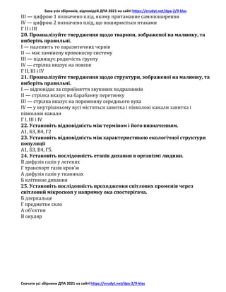 База усіх збірників, відповідей ДПА 2021 на сайті https://erudyt.net/dpa-2/9-klas
Скачати усі збірники ДПА 2021 на сайті https://erudyt.net/dpa-2/9-klas
III — цифрою 1 позначено плід, якому притаманне самопоширення
IV — цифрою 2 позначено плід, що поширюється птахами
Г II і III
20. Проаналізуйте твердження щодо тварини, зображеної на малюнку, та
виберіть правильні.
I — належить то паразитичних червів
II — має замкнену кровоносну систему
III — підвищує родючість ґрунту
IV — стрілка вказує на поясок
Г II, III і IV
21. Проаналізуйте твердження щодо структури, зображеної на малюнку, та
виберіть правильні.
I — відповідає за сприйняття звукових подразників
II — стрілка вказує на барабанну перетинку
III — стрілка вказує на порожнину середнього вуха
IV — у внутрішньому вусі містяться завитка і півколові канали завитка і
півколові канали
Г I, III і IV
22. Установіть відповідність між терміном і його визначенням.
А1, Б3, В4, Г2
23. Установіть відповідність між характеристикою екологічної структури
популяції
А1, Б3, В4, Г5.
24. Установіть послідовність етапів дихання в організмі людини.
В дифузія газів у легенях
Г транспорт газів кров’ю
А дифузія газів у тканинах
Б клітинне дихання
25. Установіть послідовність проходження світлових променів через
світловий мікроскоп у напрямку ока спостерігача.
Б дзеркальце
Г предметне скло
А об’єктив
В окуляр
 
