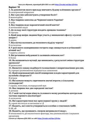 База усіх збірників, відповідей ДПА 2021 на сайті https://erudyt.net/dpa-2/9-klas
Скачати усі збірники ДПА 2021 на сайті https://erudyt.net/dpa-2/9-klas
Варіант 10
1. За допомогою якого приладу вивчають будову клітинних органел?
В електронний мікроскоп
2. Які з рослин забезпечують утворення боліт?
В мохоподібні
3. Яка тварина занесена до Червоної книги України?
Б зубр
4. Яка тварина веде паразитичний спосіб життя?
А печінковий сисун
5. До складу якої структури входить хрящова тканина?
В гортань
6. Який шар шкіри людини бере участь у виникненні ефекту «гусячої
шкіри»?
Б дерма
7. Яка кістка належить до мозкового відділу черепа?
В потилична
8. У разі якого захворювання гострота зору знижується в сутінковий і
нічний час?
Г куряча сліпота
9. Які речовини побудовані із залишків амінокислот?
Б білки
10. Як називаються мутації, що виникають у результаті зміни структури
хромосом?
В хромосомні
11. Визначте ознаку подібності голонасінних і покритонасінних рослин.
Б у процесі розмноження відбувається запилення
12. Який переважаючий спосіб поширення плодів характерний для
кульбаби лікарсько'і?
В вітром
13. Які комахи можуть спричиняти значні втрати у сільському
господарстві?
Г сарана, попелиця, колорадський жук
14. Яка тварина має два зародкові листки?
А актинія
15. У якій частці кори півкуль головного мозку розміщена центральна
частина зорового аналізатора?
А потилична
16. Які характеристики має кров першої групи у людей?
В у крові містяться аглютиніни α і β
17. Вкажіть, які гамети утворюються в особин з генотипом АаВВ.
Б АВ, аВ
18. Вкажіть, що називають «межею витривалості виду».
В інтенсивність дії екологічного фактору, яка унеможливлює існування
організмів
 