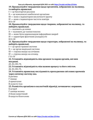 База усіх збірників, відповідей ДПА 2021 на сайті https://erudyt.net/dpa-2/9-klas
Скачати усі збірники ДПА 2021 на сайті https://erudyt.net/dpa-2/9-klas
19. Проаналізуйте твердження щодо організмів, зображених на малюнку,
та виберіть правильні.
I — це багаторічні рослини
II — це комплексні симбіотичні організми
III — вони є індикатором кислотності ґрунту
IV — вони є індикатором чистоти повітря
В II і IV
20. Проаналізуйте твердження щодо тварини, зображеної на малюнку, та
виберіть правильні.
I — належить до комах
II — належить до членистоногих
III — може бути переносником інфекційних хвороб
IV — характерні фасеткові (складні) очі
В ІI і III
21. Проаналізуйте твердження щодо структури, зображеної на малюнку, та
виберіть правильні.
I — це орган травної системи
II — це орган видільної системи
III — стрілка вказує на сечівник
IV — стрілка вказує на сечовід
Г II і IV
22. Установіть відповідність між органом та парою органів, які ним
поєднані.
А5, Б1, В3, Г4.
23. Установіть відповідність між назвою процесу та його змістом.
А2, Б1, В3, Г5.
24. Установіть правильну послідовність проходження світлових променів
через оптичну систему ока.
Б рогівка
Г зіниця
А кришталик
В склисте тіло
25. Розмістіть організми в екологічній піраміді, починаючи з вершини.
Б яструб
Г синиця велика
А білан капустяний
В капуста білоголова
 