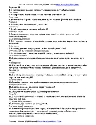 База усіх збірників, відповідей ДПА 2021 на сайті https://erudyt.net/dpa-2/9-klas
Скачати усі збірники ДПА 2021 на сайті https://erudyt.net/dpa-2/9-klas
Варіант 11
1. З якої тканини рослин складається серцевина в стовбурі дерева?
В основна
2. Яка органела рослинної клітини містить клітинний сік?
Б вакуоля
3 Як називається рідка частина крові, що не містить формених елементів?
А плазма
4. Яка тварина належить до сумчастих?
Б кенгуру
5. Який гормон синтезується в гіпофізі?
Б гормон росту
6. За допомогою якого методу реєструють ритмічну зміну електричної
активності серця?
Б електрокардіографія
7. Які складові імунної системи забезпечують поглинання чужорідних клітин у
тканинах?
Б фагоцити
8. Яке твердження щодо будови стінки трахеї правильне?
В утворює 16-20 неповних хрящових кілець
9. Як називається сукупність реакцій синтезу в живих організмах?
Г пластичний обмін
10. Як називаються зв’язки між популяціями північного оленя та оленячого
моху?
А нейтральні
11. Школярі досліджували за допомогою мікроскопа зріз ніжки плодового тіла
печериці. У полі зору мікроскопа помітили довгі ниткоподібні структури.
Назвіть їх.
Б гіфи
12. Які лікарські речовини отримують із цвілевих грибів і які пригнічують ріст
паразитичних бактерій?
В антибіотики
13. Укажіть тварину, для якої характерне травлення поза організмом.
Б павук-хрестовик
14. Яка тварина має замкнену травну систему?
Г планарія молочно-біла
15. Збудником якої хвороби є дизентерійна амеба?
Б амебіаз
16. У класичних роботах І. Павлова із собаками звук, який включали разом із
подачею їжі, був:
В умовним подразником
17. Вкажіть, що входить до складу АТФ.
А нітрогеновмісна основа
18. Визначте фенотип рослини гороху з генотипом ааВв (жовте забарвлення і
гладенька форма насіння — домінантні ознаки, зелене забарвлення і
зморшкувата форма насіння — рецесивні ознаки).
Г насіння зелене гладеньке
 