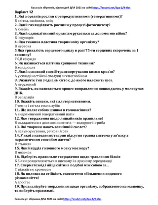 База усіх збірників, відповідей ДПА 2021 на сайті https://erudyt.net/dpa-2/9-klas
Скачати усі збірники ДПА 2021 на сайті https://erudyt.net/dpa-2/9-klas
Варіант 12
1. Які з органів рослин є репродуктивними (генеративними)?
Б квітка, насінина, плід
2. Який газ виділяють рослини у процесі фотосинтезу?
А кисень
3. Який одноклітинний організм рухається за допомогою війок?
Б інфузорія
4. Яка тканина властива тваринному організму?
В нервова
5 Яка тривалість серцевого циклу в разі 75-ти серцевих скорочень за 1
хвилину?
Г 0,8 секунди
6. Як називається клітина хрящової тканини?
Б хондроцит
7. Який основний спосіб транспортування кисню кров’ю?
А у складі нестійкої сполуки з гемоглобіном
8. Визначте тип з’єднань кісток, до якого належить шов.
А нерухомий
9. Вкажіть, як називається процес виправлення пошкоджень у молекулах
ДНК.
В репарація
10. Вкажіть ознаки, які є альтернативними.
Г темна і світла емаль зубів
11. Що являє собою шишка в голонасінних?
А видозмінений генеративний пагін
12. Яке твердження щодо лишайників правильне?
В складаються з двох компонентів — водорості і гриба
13. Які тварини мають зовнішній скелет?
А павук-хрестовик, річковий рак
14. У якої з наведених тварин відсутня травна система у зв’язку з
паразитичним способом життя?
В стьожак
15. Який відділ головного мозку має кору?
В мозочок
16. Відберіть правильне твердження щодо травлення білків
Б білки розщеплюються в кислому і в лужному середовищі
17. Сперматозоїд і яйцеклітина подібні між собою за...
Г. кількістю хромосом
18. Як впливає на стійкість екосистеми збільшення видового
різноманіття?
А зростає
19. Проаналізуйте твердження щодо організму, зображеного на малюнку,
та виберіть правильні.
 
