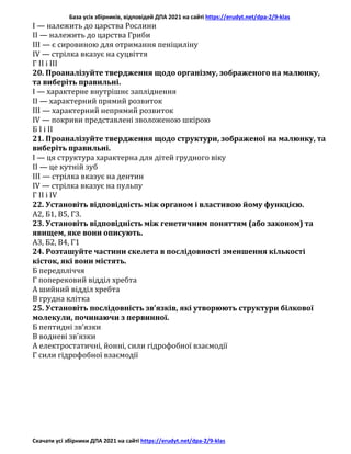 База усіх збірників, відповідей ДПА 2021 на сайті https://erudyt.net/dpa-2/9-klas
Скачати усі збірники ДПА 2021 на сайті https://erudyt.net/dpa-2/9-klas
I — належить до царства Рослини
II — належить до царства Гриби
III — є сировиною для отримання пеніциліну
IV — стрілка вказує на суцвіття
Г ІІ і ІІІ
20. Проаналізуйте твердження щодо організму, зображеного на малюнку,
та виберіть правильні.
I — характерне внутрішнє запліднення
II — характерний прямий розвиток
III — характерний непрямий розвиток
IV — покриви представлені зволоженою шкірою
Б І і II
21. Проаналізуйте твердження щодо структури, зображеної на малюнку, та
виберіть правильні.
I — ця структура характерна для дітей грудного віку
II — це кутній зуб
III — стрілка вказує на дентин
IV — стрілка вказує на пульпу
Г II і IV
22. Установіть відповідність між органом і властивою йому функцією.
А2, Б1, В5, Г3.
23. Установіть відповідність між генетичним поняттям (або законом) та
явищем, яке вони описують.
А3, Б2, В4, Г1
24. Розташуйте частини скелета в послідовності зменшення кількості
кісток, які вони містять.
Б передпліччя
Г поперековий відділ хребта
А шийний відділ хребта
В грудна клітка
25. Установіть послідовність зв’язків, які утворюють структури білкової
молекули, починаючи з первинної.
Б пептидні зв’язки
В водневі зв’язки
А електростатичні, йонні, сили гідрофобної взаємодії
Г сили гідрофобної взаємодії
 