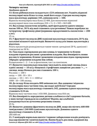 База усіх збірників, відповідей ДПА 2021 на сайті https://erudyt.net/dpa-2/9-klas
Скачати усі збірники ДПА 2021 на сайті https://erudyt.net/dpa-2/9-klas
Четверта частина
Завдання групи Б
13. Білок рибонуклеаза складається з 224 амінокислот. Укажіть відносні
молекулярні маси білка та гена, який його кодує. Середня молекулярна
маса нуклеотиду дорівнює 345, амінокислоти — 100.
Відносна молекулярна маса білка 22 400. Для визначення відносної
молекулярної маси гена необхідно 224 × 3 × 2 × 345 = 463 680.
14. Яка площа екосистеми потрібна, щоб прогодувати одного хижака
масою 100 кг, 30 % від якої становить суха речовина? Хижак перебуває на
четвертому трофічному рівні (первинна продуктивність екосистеми — 200
г/м2)
15 га.
15. У фрагменті молекули ДНК гуанілові нуклеотиди становлять 20 % від
загальної кількості нуклеотидів. Визначте склад усіх інших нуклеотидів у
відсотках.
Решта нуклеотидів розподіляється таким чином: цитиділові 20 %, аденілові і
тимідилові по 30 % .
16. Унаслідок схрещування рослин суниць із червоними та білими
плодами отримали рослини з рожевими плодами. Яка ймовірність появи
рослин із червоними, білими і рожевими плодами внаслідок схрещування
гібридів з рожевими плодами між собою.
Розщеплення 1 : 2 : 1 як за фенотипом, так і за генотипом.
17. Визначте максимально можливу чисельність популяції лисиць (маса
однієї лисиці — 10 кг) у біоценозі з трофічним ланцюгом: рослини → ... →
лисиця, якщо біомаса рослин становить 100 т.
Рослини — 100 т
заєць — 100 : 10 = 10 т
лисиця — 10 т : 10 = 1 т = 1000 кг
1000 : 10 = 100 лисиць.
18. До складу білка входить 800 амінокислот. Яка довжина і відносна
молекулярна маса частини гена, що кодує цей білок? Середня
молекулярна маса нуклеотиду становить 345, довжина одного нуклеотиду
становить 0,34 нм.
Відносна маса частини гена 1 656 000. Довжина гена 816 нм.
19. Яка ймовірність народження дитини-альбіноса в сім’ї здорових батьків,
у яких матері страждали на альбінізм? Відомо, що альбінізм
успадковується як аутосомна рецесивна ознака.
25 %.
20. Визначте довжину фрагмента молекули ДНК, якщо він містить 600 000
тимідилових і 240 000 гуанілових нуклеотидів. Довжина одного
нуклеотиду становить 0,34 нм.
285 600 нм.
21. У помідорів нормальна висота і червоне забарвлення плодів домінують
над карликовістю і жовтоплідністю. Якими будуть рослини, одержані від
 
