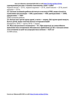 База усіх збірників, відповідей ДПА 2021 на сайті https://erudyt.net/dpa-2/9-klas
Скачати усі збірники ДПА 2021 на сайті https://erudyt.net/dpa-2/9-klas
схрещування рослин з такими генотипами: Аавв × ааВв?
Червоні високі — 25 % , червоні карлики — 25 % , жовті високі — 25 %, жовті
карлики — 25 % .
22. Скільки залишків рибози міститься в молекулі РНК, якщо кількість
гуанілових нуклеотидів — 600, аденілових — 400, цитидилових — 1000,
уридилових — 500?
2500 залишків рибози.
23. Батько має третю групу крові, а мати — першу. Які групи крові можуть
бути в дітей, якщо генотип батька гетерозиготний?
Імовірність: 50 % — третя; 50 % — перша.
24. Маса вилупленого пташеняти — 8 г. При переході до самостійного
живлення маса пташеняти збільшилась приблизно до 40 г. Скільки комах
з’їло пташеня за цей час (середня маса комахи — 0,01 г)?
32 000 комах.
 