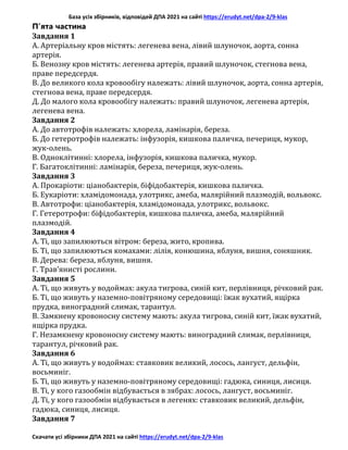 База усіх збірників, відповідей ДПА 2021 на сайті https://erudyt.net/dpa-2/9-klas
Скачати усі збірники ДПА 2021 на сайті https://erudyt.net/dpa-2/9-klas
П’ята частина
Завдання 1
A. Артеріальну кров містять: легенева вена, лівий шлуночок, аорта, сонна
артерія.
Б. Венозну кров містять: легенева артерія, правий шлуночок, стегнова вена,
праве передсердя.
B. До великого кола кровообігу належать: лівий шлуночок, аорта, сонна артерія,
стегнова вена, праве передсердя.
Д. До малого кола кровообігу належать: правий шлуночок, легенева артерія,
легенева вена.
Завдання 2
А. До автотрофів належать: хлорела, ламінарія, береза.
Б. До гетеротрофів належать: інфузорія, кишкова паличка, печериця, мукор,
жук-олень.
В. Одноклітинні: хлорела, інфузорія, кишкова паличка, мукор.
Г. Багатоклітинні: ламінарія, береза, печериця, жук-олень.
Завдання 3
A. Прокаріоти: ціанобактерія, біфідобактерія, кишкова паличка.
Б. Еукаріоти: хламідомонада, улотрикс, амеба, малярійний плазмодій, вольвокс.
B. Автотрофи: ціанобактерія, хламідомонада, улотрикс, вольвокс.
Г. Гетеротрофи: біфідобактерія, кишкова паличка, амеба, малярійний
плазмодій.
Завдання 4
A. Ті, що запилюються вітром: береза, жито, кропива.
Б. Ті, що запилюються комахами: лілія, конюшина, яблуня, вишня, соняшник.
B. Дерева: береза, яблуня, вишня.
Г. Трав’янисті рослини.
Завдання 5
A. Ті, що живуть у водоймах: акула тигрова, синій кит, перлівниця, річковий рак.
Б. Ті, що живуть у наземно-повітряному середовищі: їжак вухатий, ящірка
прудка, виноградний слимак, тарантул.
B. Замкнену кровоносну систему мають: акула тигрова, синій кит, їжак вухатий,
ящірка прудка.
Г. Незамкнену кровоносну систему мають: виноградний слимак, перлівниця,
тарантул, річковий рак.
Завдання 6
A. Ті, що живуть у водоймах: ставковик великий, лосось, лангуст, дельфін,
восьминіг.
Б. Ті, що живуть у наземно-повітряному середовищі: гадюка, синиця, лисиця.
B. Ті, у кого газообмін відбувається в зябрах: лосось, лангуст, восьминіг.
Д. Ті, у кого газообмін відбувається в легенях: ставковик великий, дельфін,
гадюка, синиця, лисиця.
Завдання 7
 