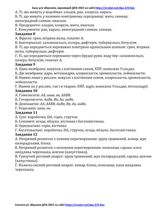 База усіх збірників, відповідей ДПА 2021 на сайті https://erudyt.net/dpa-2/9-klas
Скачати усі збірники ДПА 2021 на сайті https://erudyt.net/dpa-2/9-klas
A. Ті, що живуть у водоймах: елодея, рак, хлорела, карась.
Б. Ті, що живуть у наземно-повітряному середовищі: жито, синиця,
виноградний слимак, квасоля.
B. Продуценти: елодея, хлорела, жито, квасоля.
Г. Консументи: рак, карась, виноградний слимак, синиця.
Завдання 8
A. Вірусні: грип, вітряна віспа, гепатит А.
Б. Бактеріальні: сальмонельоз, холера, дифтерія, туберкульоз, ботулізм.
B. Ті, що передаються переважно повітряно-крапельним шляхом: грип, вітряна
віспа, туберкульоз, дифтерія.
Г. Ті, що передаються переважно через брудні руки, воду їжу: сальмонельоз,
холера, ботулізм, гепатит А.
Завдання 9
A. Одна мембрана: вакуоля з клітинним соком, ЕПР, комплекс Гольджі.
Б. Дві мембрани: ядро, мітохондрія, хлоропласти, хромопласти, лейкопласти.
B. Наявні лише у рослин: вакуолі з клітинним соком, хлоропласти, хромопласти,
лейкопласти.
Г. Наявні як у рослин, так і в тварин: ЕПР, ядро, комплекс Гольджі, мітохондрії.
Завдання 10
A. Гомозиготи: АА, аавв, вв, ААВВ.
Б. Гетерозиготи: АаВв, Вв, Аа, ааВв.
B. Домінантні: АА, ААВВ, АаВв, Вв, Аа, ааВв.
Г. Рецесивні: аавв, вв.
Завдання 11
A. Сухі: коробочка, біб, горіх, стручок.
Б. Соковиті: ягода, яблуко, кістянка і багатокістянка.
B. Однонасінні: горіх, кістянка.
Г. Багатонасінні: коробочка, біб, стручок, ягода, яблуко, багатокістянка.
Завдання 12
A. Непрямий розвиток з повним перетворенням: хрущ травневий, комар, жук
колорадський, блоха.
Б. Непрямий розвиток з неповним перетворенням: попелиця, сарана, клоп
шкідлива черепашка, вовчок (капустянка).
B. Гризучий ротовий апарат: хрущ травневий, жук колорадський, сарана, вовчок
(капустянка).
Г. Колючо-сисний ротовий апарат: комар, блоха, попелиця, клоп шкідлива
черепашка.
 