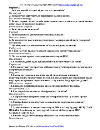 База усіх збірників, відповідей ДПА 2021 на сайті https://erudyt.net/dpa-2/9-klas
Скачати усі збірники ДПА 2021 на сайті https://erudyt.net/dpa-2/9-klas
Варіант 2
1. Де в рослинній клітині міститься клітинний сік?
В у вакуолі
2. Як зазвичай відбувається поширення насіння сосни?
В за допомогою вітру
3. Яким з паразитичних червів може заразитися людина через споживання
сирої води з природних водойм?
В печінковим сисуном
4. Яка з тварин є хижаком?
Г яструб
5. Якою тканиною утворений верхній шар шкіри?
Б епітеліальною
6. За допомогою якого приладу вимірюють артеріальний тиск у людини?
В тонометр
7. Що відбувається з голосовими зв’язками під час розмови?
Г вібрують
8. У якій частині травного каналу інтенсивно всмоктується вода?
Б товстий кишечник
9. Під час якого процесу подвоюється молекула ДНК?
В реплікація
10. У якій складовій ядра еукаріотичної клітини містяться гени?
Г хроматин
11. По яких структурах рослин здійснюється рух мінеральних речовин, що
вбираються коренем?
В судини
12. Якому ряду комах відповідає такий опис: комахи з повним
перетворенням, їм властивий високий рівень соціальної організації, задня
пара крил вкорочена, передні мають сітку жилок, іноді крила відсутні?
В Перетинчастокрилі
13. Визначте правильний запис хромосомного набору чоловіка.
В 44 аутосоми + XY
14. Яка хвороба спричинена гіпофункцією гіпофіза?
В карликовість
15. Які речовини в нормі містяться і у вторинній сечі, і у плазмі крові?
В вода і сечовина
16. Який рефлекс проявляється першим після народження дитини?
Б дихальний
17. Ділянка одного з ланцюгів молекули ДНК має таку будову: АГГ ЦЦТ АГГ
ЦТА АТА. Яку будову матиме другий ланцюг цієї молекули ДНК?
Б ТЦЦ ГГА ТЦЦ ГАТ ТАТ
18. На якій стадії гаметогенезу відбувається мейотичний поділ?
Б дозрівання
 