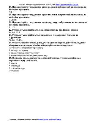 База усіх збірників, відповідей ДПА 2021 на сайті https://erudyt.net/dpa-2/9-klas
Скачати усі збірники ДПА 2021 на сайті https://erudyt.net/dpa-2/9-klas
19. Проаналізуйте твердження щодо рослини, зображеної на малюнку, та
виберіть правильні.
Г II
20. Проаналізуйте твердження щодо тварини, зображеної на малюнку, та
виберіть правильні.
Б І, II і III
21. Проаналізуйте твердження щодо структур, зображених на малюнку, та
виберіть правильні.
А І і III
22. Установіть відповідність між організмом та трофічним рівнем
А4, Б3, В2, Г1.
23. Установіть відповідність між залозою ендокринної системи та
її функцією.
А2, Б1, В3, Г5.
24. Вкажіть послідовність дій під час надання першої допомоги людині з
відкритим переломом кінцівки й артеріальною кровотечею.
Г зупинити артеріальну кровотечу
А знезаразити рану
Б накласти стерильну пов’язку
В іммобілізувати пошкоджену кінцівку
25. Визначте послідовність органів видільної системи відповідно до
черговості руху сечі по них.
Б нирки
А сечоводи
В сечовий міхур
Г сечівник
 