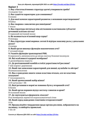 База усіх збірників, відповідей ДПА 2021 на сайті https://erudyt.net/dpa-2/9-klas
Скачати усі збірники ДПА 2021 на сайті https://erudyt.net/dpa-2/9-klas
Варіант 3
1. Яку з багатоклітинних структур здатні утворювати гриби?
А плодове тіло
2. Яке суцвіття характерне для соняшника?
Б кошик
3. Для якої комахи характерний розвиток з неповним перетворенням?
В бабка
4. Яка тварина є виключно рослиноїдною?
Г коала
5. Яка структура міститься між кістковими пластинками губчастої
речовини плоских кісток?
Б червоний кістковий мозок
6. Як називається м’язовий шар серця?
В міокард
7. Яка структура зовні вкриває легені й відіграє важливу роль у дихальних
рухах?
А плевра
8. Який орган виконує функцію накопичення сечі?
Г сечовий міхур
9. Укажіть функцію транспортної РНК.
Б переносить амінокислоти до місця синтезу білкової молекули
10. Які особливості ядерної мембрани?
А двомембранна пориста
11. Де розташований камбій в стеблі дерев’янистої'рослини?
Г між корою і деревиною
12. Який тип запилення характерний для вишні, кульбаби та айстри?
В комахозапилення
13. Яка з наведених нижче ознак властива птахам, але не властива
плазунам?
Г теплокровність
14. Який хромосомний набір жінки?
А 44 аутосоми + XX
15. Якої речовини в нормі не повинно бути у вторинній сечі?
Б білків
16. Який орган першим відчує нестачу глюкози в крові?
В головний мозок
17. Де синтезуються ферменти лізосом?
В на мембранах зернистої ендоплазматичної сітки
18. Який серед наведених генотипів гетерозиготний?
А Аа
19. Проаналізуйте твердження щодо органа рослини, зображеного на
малюнку, та виберіть правильні.
Г III і IV
 