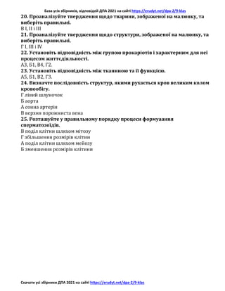 База усіх збірників, відповідей ДПА 2021 на сайті https://erudyt.net/dpa-2/9-klas
Скачати усі збірники ДПА 2021 на сайті https://erudyt.net/dpa-2/9-klas
20. Проаналізуйте твердження щодо тварини, зображеної на малюнку, та
виберіть правильні.
В І, ІІ і III
21. Проаналізуйте твердження щодо структури, зображеної на малюнку, та
виберіть правильні.
Г І, III і IV
22. Установіть відповідність між групою прокаріотів і характерним для неї
процесом життєдіяльності.
А3, Б1, В4, Г2.
23. Установіть відповідність між тканиною та її функцією.
А5, Б1, В2, Г3.
24. Визначте послідовність структур, якими рухається кров великим колом
кровообігу.
Г лівий шлуночок
Б аорта
А сонна артерія
В верхня порожниста вена
25. Розташуйте у правильному порядку процеси формуаання
сперматозоїдів.
В поділ клітин шляхом мітозу
Г збільшення розмірів клітин
А поділ клітин шляхом мейозу
Б зменшення розмірів клітини
 