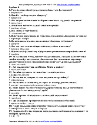 База усіх збірників, відповідей ДПА 2021 на сайті https://erudyt.net/dpa-2/9-klas
Скачати усі збірники ДПА 2021 на сайті https://erudyt.net/dpa-2/9-klas
Варіант 4
1. У якій органелі клітин рослин відбувається фотосинтез?
А хлоропласт
2. Який із грибів утворює мікоризу?
А піддубник
3. Яка тварина вважається найпримітивнішою хордовою твариною?
Г ланцетник
4. Який птах здійснює дальні сезонні міграції?
А ластівка міська
5. Яка кістка є трубчастою?
Б стегнова кістка
6. Які судини постачають до серцевого м’яза кисень і поживні речовини?
А коронарні артерії
7. Як називається запалення слизової оболонки сечівника?
Б уретрит
8. Яка частина очного яблука забезпечує його живлення?
А судинна оболонка
9. Під час якої фази мітозу відбувається розчинення ядерної оболонки?
Б профаза
10. Як називають метод генетичних досліджень, за якого для вивчення
особливостей успадкування різних ознак і встановлення характеру
успадкування низки спадкових хвороб вивчають родовід людини?
Б генеалогічний
11. Які рослини містять найбільше білків у насінні?
В квасоля і горох
12. Вкажіть елементи оптичної системи мікроскопа.
Г діафрагма, окуляр
13. Яка тканина утворює залози тваринного організму?
А епітеліальна
14. Яка ознака є спільною для хруща та виноградного слимака?
В наявність незамкненої кровоносної системи
15. Який відділ головного мозку відіграє головну роль у підтриманні
рівноваги тіла та координації рухів?
Б мозочок
16. Який процес НЕ відбувається в носовій порожнині?
Г газообмін
17. Що є кінцевим продуктом повного окиснення вуглеводів?
В вуглекислий газ і вода
18. У якій послідовності організми утворюють ланцюг живлення луки?
Г тимофіївка → миша → вуж → беркут
19. Проаналізуйте твердження щодо рослини, зображеної на малюнку, та
виберіть правильні.
Г II, III і IV
 