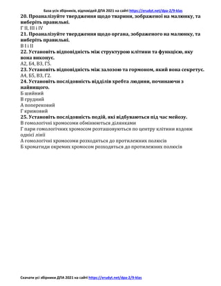База усіх збірників, відповідей ДПА 2021 на сайті https://erudyt.net/dpa-2/9-klas
Скачати усі збірники ДПА 2021 на сайті https://erudyt.net/dpa-2/9-klas
20. Проаналізуйте твердження щодо тварини, зображеної на малюнку, та
виберіть правильні.
Г II, III і IV
21. Проаналізуйте твердження щодо органа, зображеного на малюнку, та
виберіть правильні.
В І і II
22. Установіть відповідність між структурою клітини та функцією, яку
вона виконує.
А2, Б4, В3, Г5.
23. Установіть відповідність між залозою та гормоном, який вона секретує.
А4, Б5, В3, Г2.
24. Установіть послідовність відділів хребта людини, починаючи з
найвищого.
Б шийний
В грудний
А поперековий
Г крижовий
25. Установіть послідовність подій, які відбуваються під час мейозу.
В гомологічні хромосоми обмінюються ділянками
Г пари гомологічних хромосом розташовуються по центру клітини вздовж
однієї лінії
А гомологічні хромосоми розходяться до протилежних полюсів
Б хроматиди окремих хромосом розходяться до протилежних полюсів
 