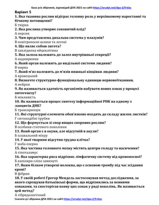 База усіх збірників, відповідей ДПА 2021 на сайті https://erudyt.net/dpa-2/9-klas
Скачати усі збірники ДПА 2021 на сайті https://erudyt.net/dpa-2/9-klas
Варіант 5
1. Яка тканина рослин відіграє головну роль у верхівковому наростанні та
бічному потовщенні?
Б твірна
2. Яка рослина утворює соковитий плід?
А персик
3. Чим представлена дихальна система у плазунів?
В повітроносні шляхи та легені
4. Що являє собою зигота?
В запліднена яйцеклітина
5. Яка залоза належить до залоз внутрішньої секреції?
А наднирники
6. Який орган належить до видільної системи людини?
В нирка
7. Який м’яз належить до м’язів нижньої кінцівки людини?
А кравецький
8. Визначте структурно-функціональну одиницю нервовоїтканини.
А нейрон
9. Як називається здатність організмів набувати нових ознак у процесі
онтогенезу?
Б мінливість
10. Як називається процес синтезу інформаційної РНК на одному з
ланцюгів ДНК?
Б транскрипція
11. Які структурні елементи обов’язково входять до складу жилок листків?
Г ситоподібні трубки
12. Що формується зі спор вищих спорових рослин?
В особини статевого покоління
13. Який орган є в окуня, але відсутній в акули?
Б плавальний міхур
14. У якої тварини відсутня грудна клітка?
Г жаба озерна
15. Яка частина головного мозку містить центри голоду та насичення?
А гіпоталамус
16. Яка характерна риса відрізняє лімфатичну систему від кровоносної?
Б капіляри сліпо замкнуті
17. Яким білком утворені волокна, що є основою тромбу під час зсідання
крові?
В фібрин
18. У своїй роботі Грегор Мендель застосовував метод дослідження, за
якого схрещував батьківські форми, що відрізнялись за певними
ознаками, та спостерігав появу цих ознак у ряді поколінь. Як називається
цей метод?
А гібридологічний
 