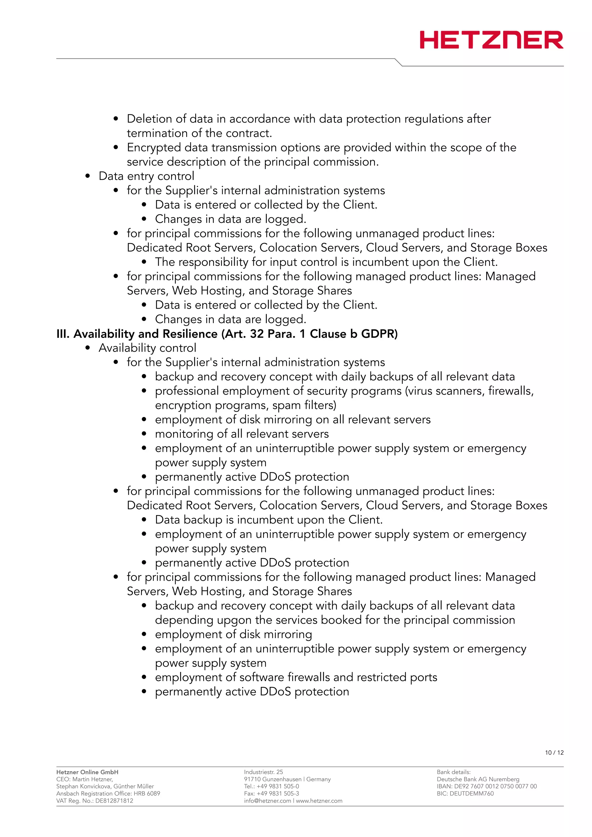 • Deletion of data in accordance with data protection regulations after
termination of the contract.
• Encrypted data transmission options are provided within the scope of the
service description of the principal commission.
• Data entry control
• for the Supplier's internal administration systems
• Data is entered or collected by the Client.
• Changes in data are logged.
• for principal commissions for the following unmanaged product lines:
Dedicated Root Servers, Colocation Servers, Cloud Servers, and Storage Boxes
• The responsibility for input control is incumbent upon the Client.
• for principal commissions for the following managed product lines: Managed
Servers, Web Hosting, and Storage Shares
• Data is entered or collected by the Client.
• Changes in data are logged.
III. Availability and Resilience (Art. 32 Para. 1 Clause b GDPR)
• Availability control
• for the Supplier's internal administration systems
• backup and recovery concept with daily backups of all relevant data
• professional employment of security programs (virus scanners, firewalls,
encryption programs, spam filters)
• employment of disk mirroring on all relevant servers
• monitoring of all relevant servers
• employment of an uninterruptible power supply system or emergency
power supply system
• permanently active DDoS protection
• for principal commissions for the following unmanaged product lines:
Dedicated Root Servers, Colocation Servers, Cloud Servers, and Storage Boxes
• Data backup is incumbent upon the Client.
• employment of an uninterruptible power supply system or emergency
power supply system
• permanently active DDoS protection
• for principal commissions for the following managed product lines: Managed
Servers, Web Hosting, and Storage Shares
• backup and recovery concept with daily backups of all relevant data
depending upgon the services booked for the principal commission
• employment of disk mirroring
• employment of an uninterruptible power supply system or emergency
power supply system
• employment of software firewalls and restricted ports
• permanently active DDoS protection
10 / 12
Hetzner Online GmbH Industriestr. 25 Bank details:
CEO: Martin Hetzner, 91710 Gunzenhausen | Germany Deutsche Bank AG Nuremberg
Stephan Konvickova, Günther Müller Tel.: +49 9831 505-0 IBAN: DE92 7607 0012 0750 0077 00
Ansbach Registration Office: HRB 6089 Fax: +49 9831 505-3 BIC: DEUTDEMM760
VAT Reg. No.: DE812871812 info@hetzner.com | www.hetzner.com
 
