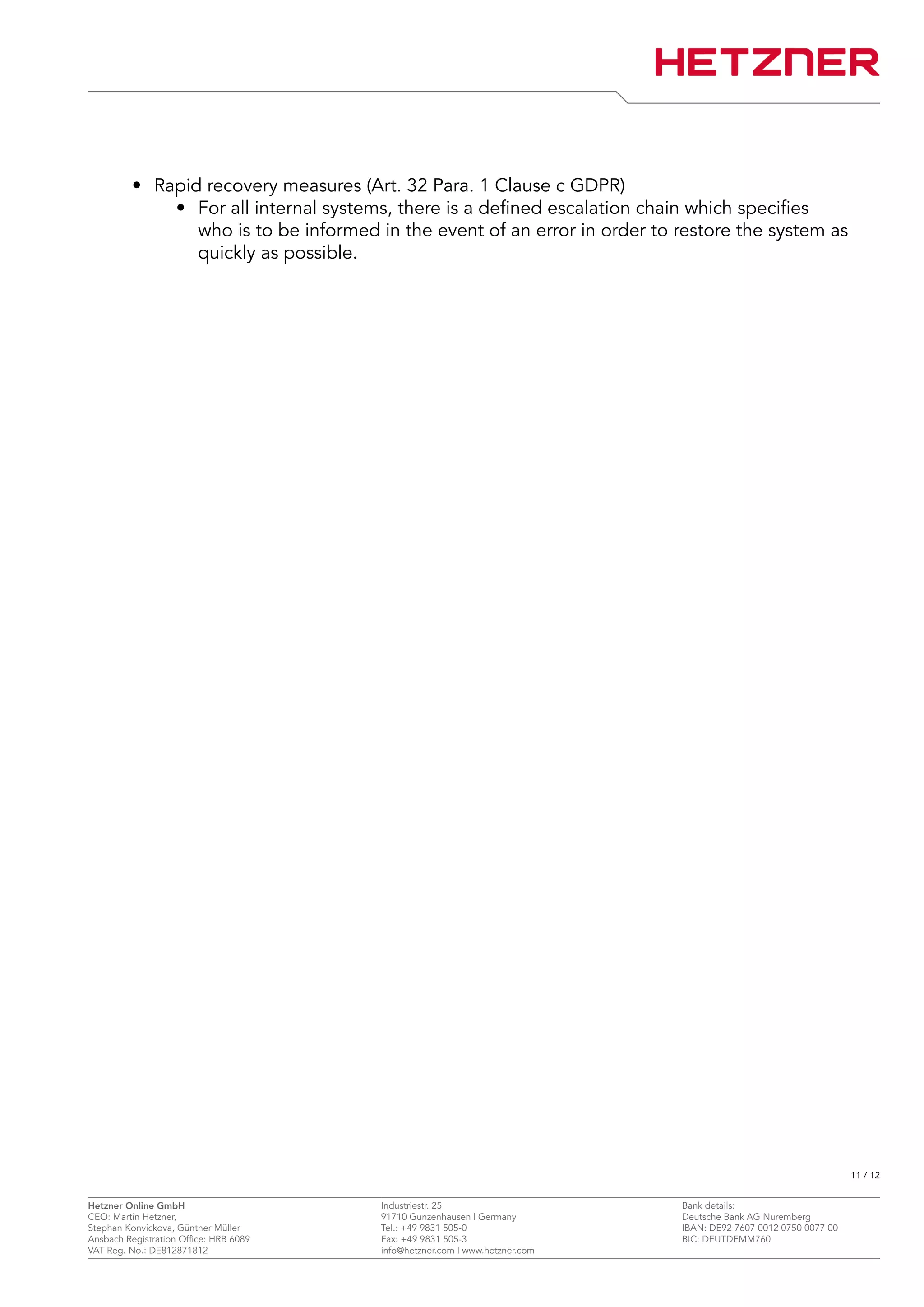 • Rapid recovery measures (Art. 32 Para. 1 Clause c GDPR)
• For all internal systems, there is a defined escalation chain which specifies
who is to be informed in the event of an error in order to restore the system as
quickly as possible.
11 / 12
Hetzner Online GmbH Industriestr. 25 Bank details:
CEO: Martin Hetzner, 91710 Gunzenhausen | Germany Deutsche Bank AG Nuremberg
Stephan Konvickova, Günther Müller Tel.: +49 9831 505-0 IBAN: DE92 7607 0012 0750 0077 00
Ansbach Registration Office: HRB 6089 Fax: +49 9831 505-3 BIC: DEUTDEMM760
VAT Reg. No.: DE812871812 info@hetzner.com | www.hetzner.com
 