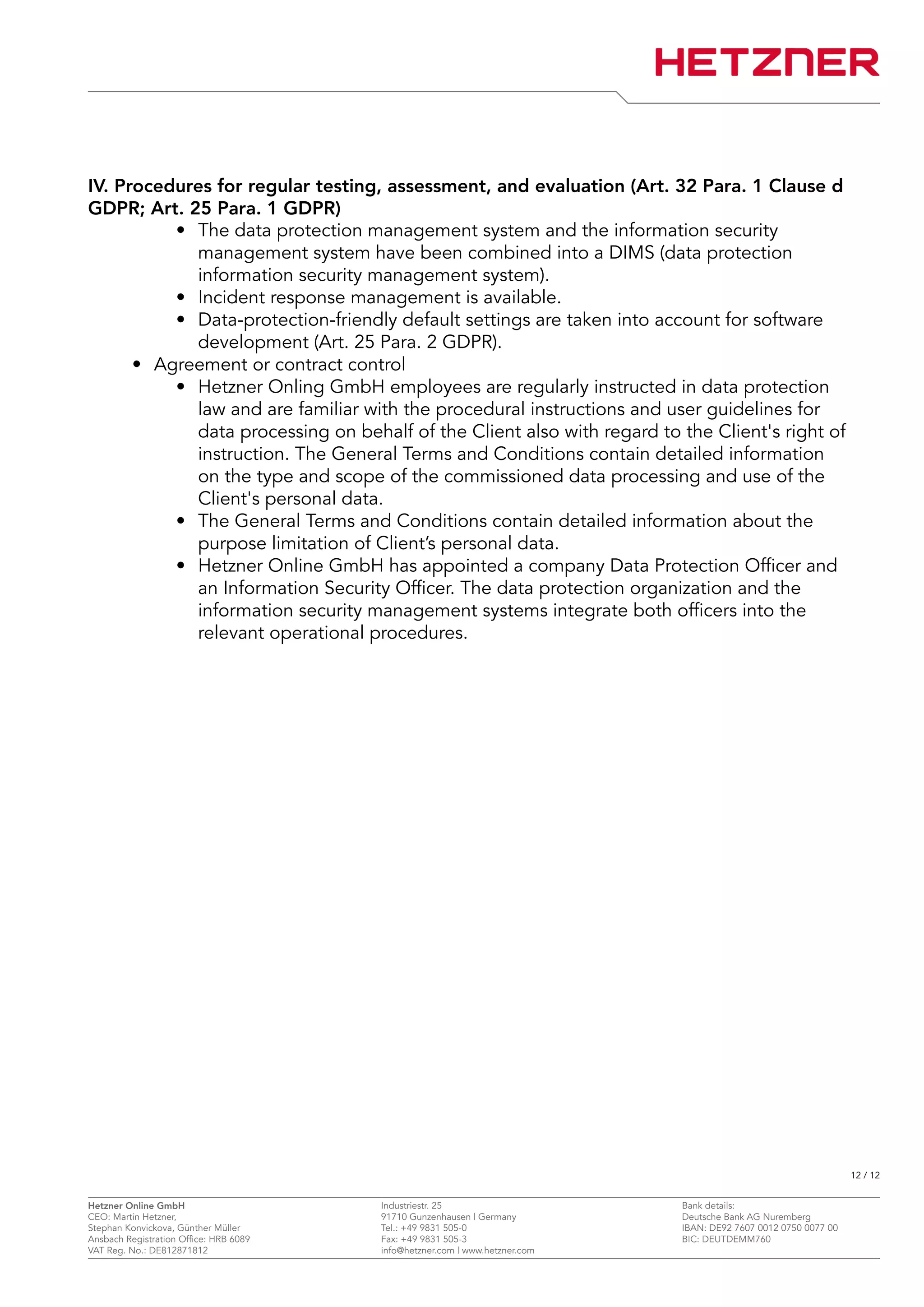 IV. Procedures for regular testing, assessment, and evaluation (Art. 32 Para. 1 Clause d
GDPR; Art. 25 Para. 1 GDPR)
• The data protection management system and the information security
management system have been combined into a DIMS (data protection
information security management system).
• Incident response management is available.
• Data-protection-friendly default settings are taken into account for software
development (Art. 25 Para. 2 GDPR).
• Agreement or contract control
• Hetzner Onling GmbH employees are regularly instructed in data protection
law and are familiar with the procedural instructions and user guidelines for
data processing on behalf of the Client also with regard to the Client's right of
instruction. The General Terms and Conditions contain detailed information
on the type and scope of the commissioned data processing and use of the
Client's personal data.
• The General Terms and Conditions contain detailed information about the
purpose limitation of Client’s personal data.
• Hetzner Online GmbH has appointed a company Data Protection Officer and
an Information Security Officer. The data protection organization and the
information security management systems integrate both officers into the
relevant operational procedures.
12 / 12
Hetzner Online GmbH Industriestr. 25 Bank details:
CEO: Martin Hetzner, 91710 Gunzenhausen | Germany Deutsche Bank AG Nuremberg
Stephan Konvickova, Günther Müller Tel.: +49 9831 505-0 IBAN: DE92 7607 0012 0750 0077 00
Ansbach Registration Office: HRB 6089 Fax: +49 9831 505-3 BIC: DEUTDEMM760
VAT Reg. No.: DE812871812 info@hetzner.com | www.hetzner.com
 