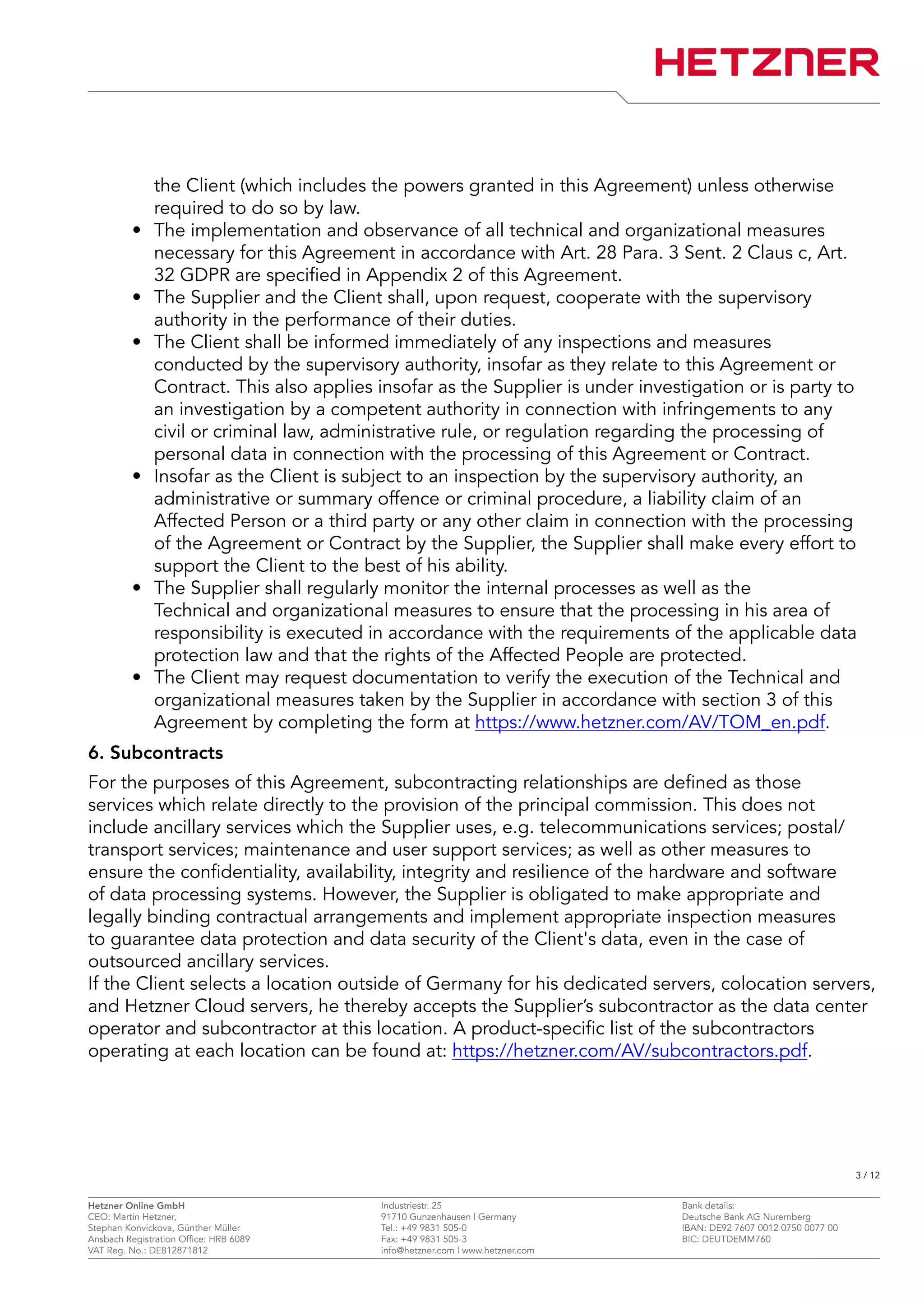 the Client (which includes the powers granted in this Agreement) unless otherwise
required to do so by law.
• The implementation and observance of all technical and organizational measures
necessary for this Agreement in accordance with Art. 28 Para. 3 Sent. 2 Claus c, Art.
32 GDPR are specified in Appendix 2 of this Agreement.
• The Supplier and the Client shall, upon request, cooperate with the supervisory
authority in the performance of their duties.
• The Client shall be informed immediately of any inspections and measures
conducted by the supervisory authority, insofar as they relate to this Agreement or
Contract. This also applies insofar as the Supplier is under investigation or is party to
an investigation by a competent authority in connection with infringements to any
civil or criminal law, administrative rule, or regulation regarding the processing of
personal data in connection with the processing of this Agreement or Contract.
• Insofar as the Client is subject to an inspection by the supervisory authority, an
administrative or summary offence or criminal procedure, a liability claim of an
Affected Person or a third party or any other claim in connection with the processing
of the Agreement or Contract by the Supplier, the Supplier shall make every effort to
support the Client to the best of his ability.
• The Supplier shall regularly monitor the internal processes as well as the
Technical and organizational measures to ensure that the processing in his area of
responsibility is executed in accordance with the requirements of the applicable data
protection law and that the rights of the Affected People are protected.
• The Client may request documentation to verify the execution of the Technical and
organizational measures taken by the Supplier in accordance with section 3 of this
Agreement by completing the form at https://www.hetzner.com/AV/TOM_en.pdf.
6. Subcontracts
For the purposes of this Agreement, subcontracting relationships are defined as those
services which relate directly to the provision of the principal commission. This does not
include ancillary services which the Supplier uses, e.g. telecommunications services; postal/
transport services; maintenance and user support services; as well as other measures to
ensure the confidentiality, availability, integrity and resilience of the hardware and software
of data processing systems. However, the Supplier is obligated to make appropriate and
legally binding contractual arrangements and implement appropriate inspection measures
to guarantee data protection and data security of the Client's data, even in the case of
outsourced ancillary services.
If the Client selects a location outside of Germany for his dedicated servers, colocation servers,
and Hetzner Cloud servers, he thereby accepts the Supplier’s subcontractor as the data center
operator and subcontractor at this location. A product-specific list of the subcontractors
operating at each location can be found at: https://hetzner.com/AV/subcontractors.pdf.
3 / 12
Hetzner Online GmbH Industriestr. 25 Bank details:
CEO: Martin Hetzner, 91710 Gunzenhausen | Germany Deutsche Bank AG Nuremberg
Stephan Konvickova, Günther Müller Tel.: +49 9831 505-0 IBAN: DE92 7607 0012 0750 0077 00
Ansbach Registration Office: HRB 6089 Fax: +49 9831 505-3 BIC: DEUTDEMM760
VAT Reg. No.: DE812871812 info@hetzner.com | www.hetzner.com
 