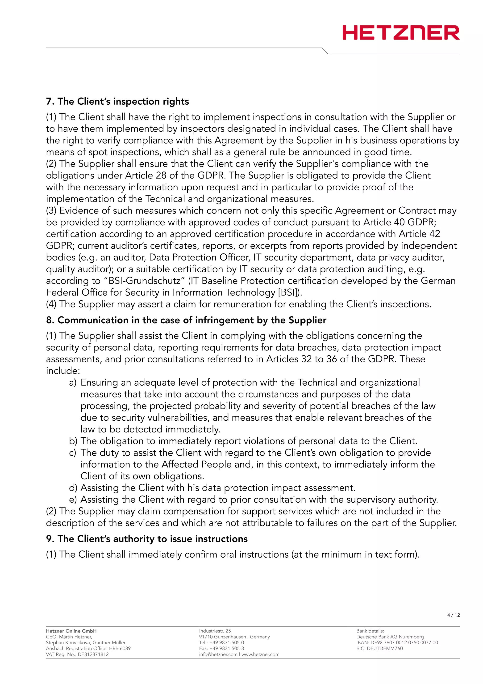 7. The Client’s inspection rights
(1) The Client shall have the right to implement inspections in consultation with the Supplier or
to have them implemented by inspectors designated in individual cases. The Client shall have
the right to verify compliance with this Agreement by the Supplier in his business operations by
means of spot inspections, which shall as a general rule be announced in good time.
(2) The Supplier shall ensure that the Client can verify the Supplier's compliance with the
obligations under Article 28 of the GDPR. The Supplier is obligated to provide the Client
with the necessary information upon request and in particular to provide proof of the
implementation of the Technical and organizational measures.
(3) Evidence of such measures which concern not only this specific Agreement or Contract may
be provided by compliance with approved codes of conduct pursuant to Article 40 GDPR;
certification according to an approved certification procedure in accordance with Article 42
GDPR; current auditor’s certificates, reports, or excerpts from reports provided by independent
bodies (e.g. an auditor, Data Protection Officer, IT security department, data privacy auditor,
quality auditor); or a suitable certification by IT security or data protection auditing, e.g.
according to “BSI-Grundschutz” (IT Baseline Protection certification developed by the German
Federal Office for Security in Information Technology [BSI]).
(4) The Supplier may assert a claim for remuneration for enabling the Client’s inspections.
8. Communication in the case of infringement by the Supplier
(1) The Supplier shall assist the Client in complying with the obligations concerning the
security of personal data, reporting requirements for data breaches, data protection impact
assessments, and prior consultations referred to in Articles 32 to 36 of the GDPR. These
include:
a) Ensuring an adequate level of protection with the Technical and organizational
measures that take into account the circumstances and purposes of the data
processing, the projected probability and severity of potential breaches of the law
due to security vulnerabilities, and measures that enable relevant breaches of the
law to be detected immediately.
b) The obligation to immediately report violations of personal data to the Client.
c) The duty to assist the Client with regard to the Client’s own obligation to provide
information to the Affected People and, in this context, to immediately inform the
Client of its own obligations.
d) Assisting the Client with his data protection impact assessment.
e) Assisting the Client with regard to prior consultation with the supervisory authority.
(2) The Supplier may claim compensation for support services which are not included in the
description of the services and which are not attributable to failures on the part of the Supplier.
9. The Client’s authority to issue instructions
(1) The Client shall immediately confirm oral instructions (at the minimum in text form).
4 / 12
Hetzner Online GmbH Industriestr. 25 Bank details:
CEO: Martin Hetzner, 91710 Gunzenhausen | Germany Deutsche Bank AG Nuremberg
Stephan Konvickova, Günther Müller Tel.: +49 9831 505-0 IBAN: DE92 7607 0012 0750 0077 00
Ansbach Registration Office: HRB 6089 Fax: +49 9831 505-3 BIC: DEUTDEMM760
VAT Reg. No.: DE812871812 info@hetzner.com | www.hetzner.com
 