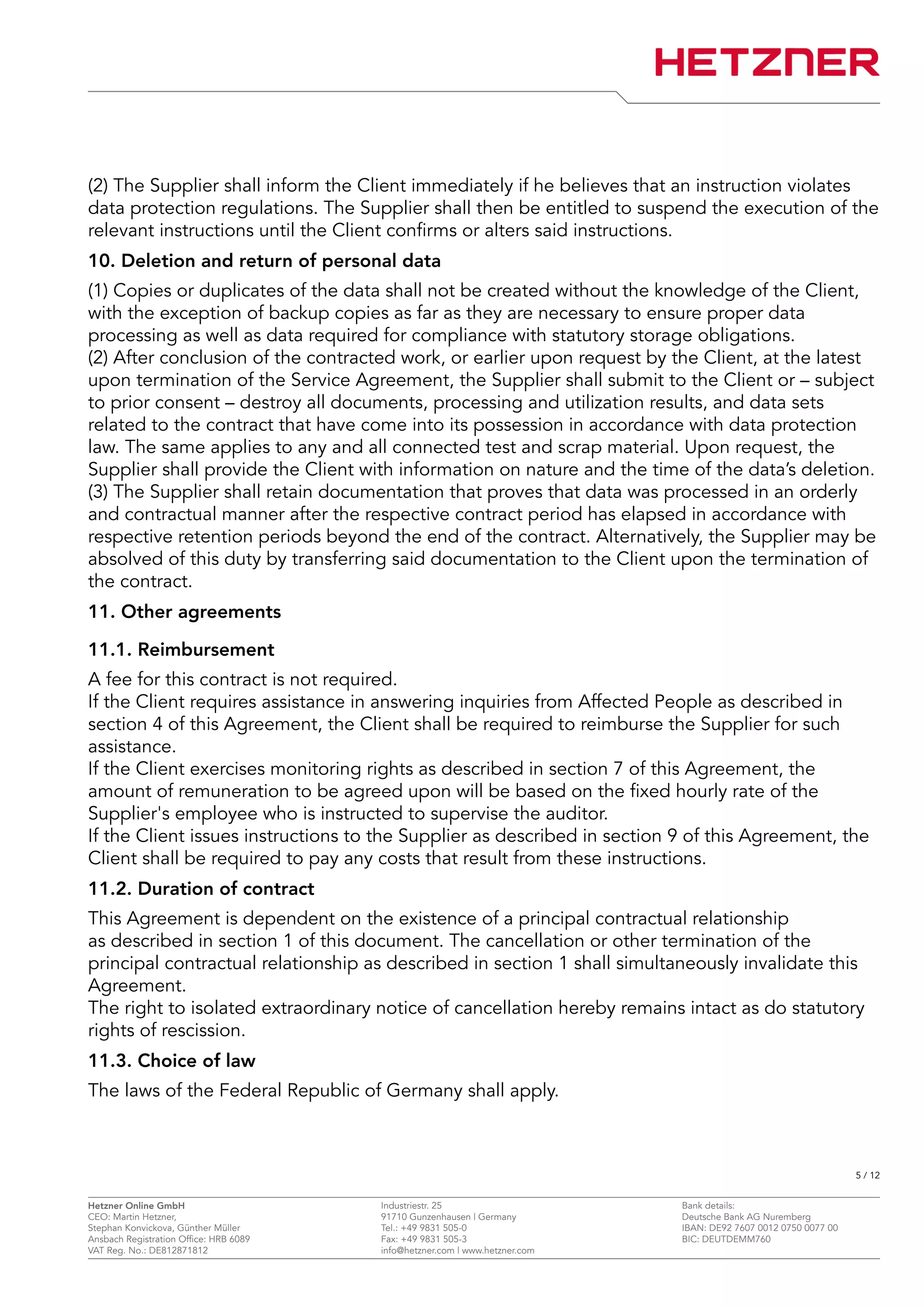 (2) The Supplier shall inform the Client immediately if he believes that an instruction violates
data protection regulations. The Supplier shall then be entitled to suspend the execution of the
relevant instructions until the Client confirms or alters said instructions.
10. Deletion and return of personal data
(1) Copies or duplicates of the data shall not be created without the knowledge of the Client,
with the exception of backup copies as far as they are necessary to ensure proper data
processing as well as data required for compliance with statutory storage obligations.
(2) After conclusion of the contracted work, or earlier upon request by the Client, at the latest
upon termination of the Service Agreement, the Supplier shall submit to the Client or – subject
to prior consent – destroy all documents, processing and utilization results, and data sets
related to the contract that have come into its possession in accordance with data protection
law. The same applies to any and all connected test and scrap material. Upon request, the
Supplier shall provide the Client with information on nature and the time of the data’s deletion.
(3) The Supplier shall retain documentation that proves that data was processed in an orderly
and contractual manner after the respective contract period has elapsed in accordance with
respective retention periods beyond the end of the contract. Alternatively, the Supplier may be
absolved of this duty by transferring said documentation to the Client upon the termination of
the contract.
11. Other agreements
11.1. Reimbursement
A fee for this contract is not required.
If the Client requires assistance in answering inquiries from Affected People as described in
section 4 of this Agreement, the Client shall be required to reimburse the Supplier for such
assistance.
If the Client exercises monitoring rights as described in section 7 of this Agreement, the
amount of remuneration to be agreed upon will be based on the fixed hourly rate of the
Supplier's employee who is instructed to supervise the auditor.
If the Client issues instructions to the Supplier as described in section 9 of this Agreement, the
Client shall be required to pay any costs that result from these instructions.
11.2. Duration of contract
This Agreement is dependent on the existence of a principal contractual relationship
as described in section 1 of this document. The cancellation or other termination of the
principal contractual relationship as described in section 1 shall simultaneously invalidate this
Agreement.
The right to isolated extraordinary notice of cancellation hereby remains intact as do statutory
rights of rescission.
11.3. Choice of law
The laws of the Federal Republic of Germany shall apply.
5 / 12
Hetzner Online GmbH Industriestr. 25 Bank details:
CEO: Martin Hetzner, 91710 Gunzenhausen | Germany Deutsche Bank AG Nuremberg
Stephan Konvickova, Günther Müller Tel.: +49 9831 505-0 IBAN: DE92 7607 0012 0750 0077 00
Ansbach Registration Office: HRB 6089 Fax: +49 9831 505-3 BIC: DEUTDEMM760
VAT Reg. No.: DE812871812 info@hetzner.com | www.hetzner.com
 