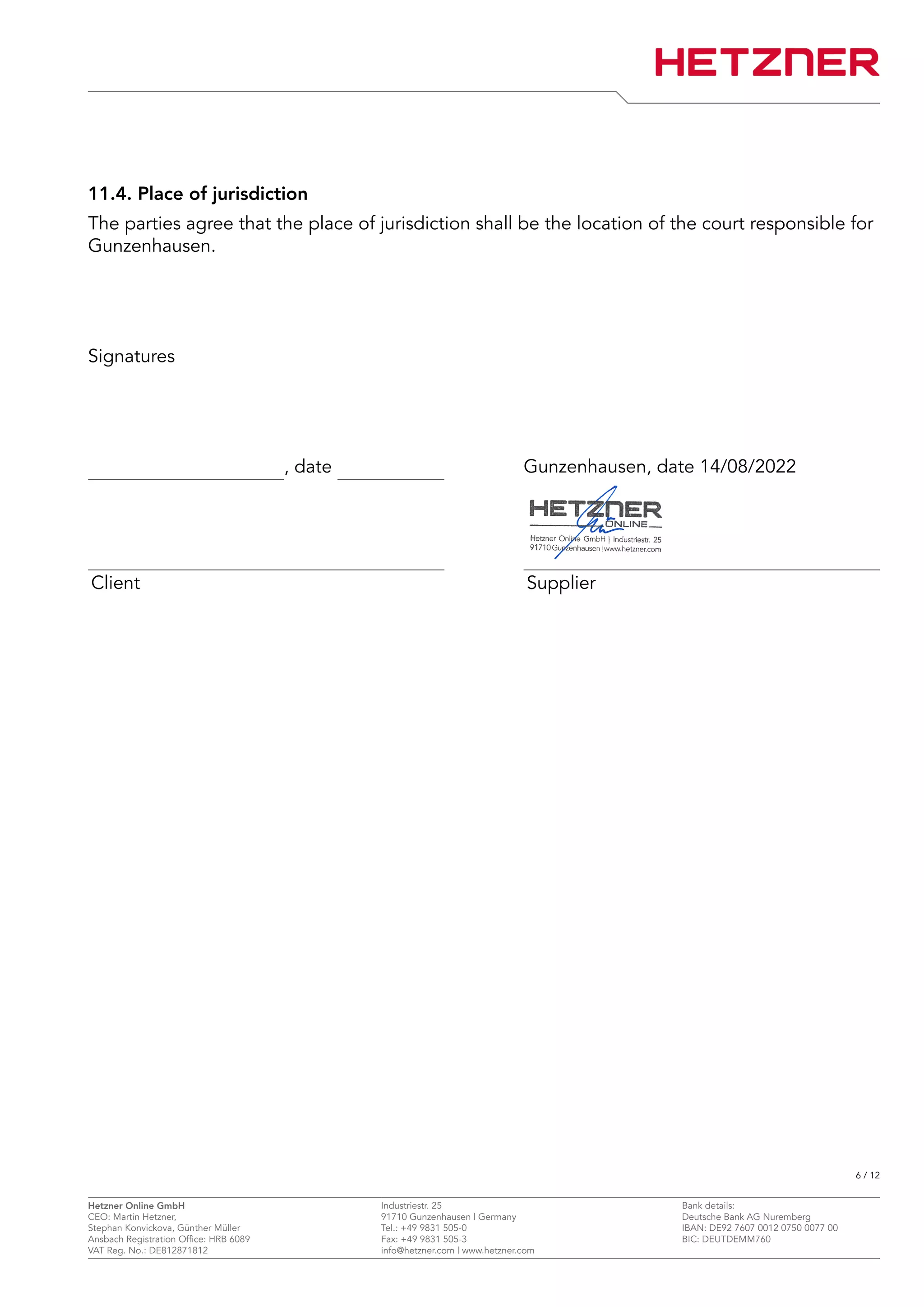 11.4. Place of jurisdiction
The parties agree that the place of jurisdiction shall be the location of the court responsible for
Gunzenhausen.
Signatures
, date Gunzenhausen, date 14/08/2022
Client Supplier
6 / 12
Hetzner Online GmbH Industriestr. 25 Bank details:
CEO: Martin Hetzner, 91710 Gunzenhausen | Germany Deutsche Bank AG Nuremberg
Stephan Konvickova, Günther Müller Tel.: +49 9831 505-0 IBAN: DE92 7607 0012 0750 0077 00
Ansbach Registration Office: HRB 6089 Fax: +49 9831 505-3 BIC: DEUTDEMM760
VAT Reg. No.: DE812871812 info@hetzner.com | www.hetzner.com
 