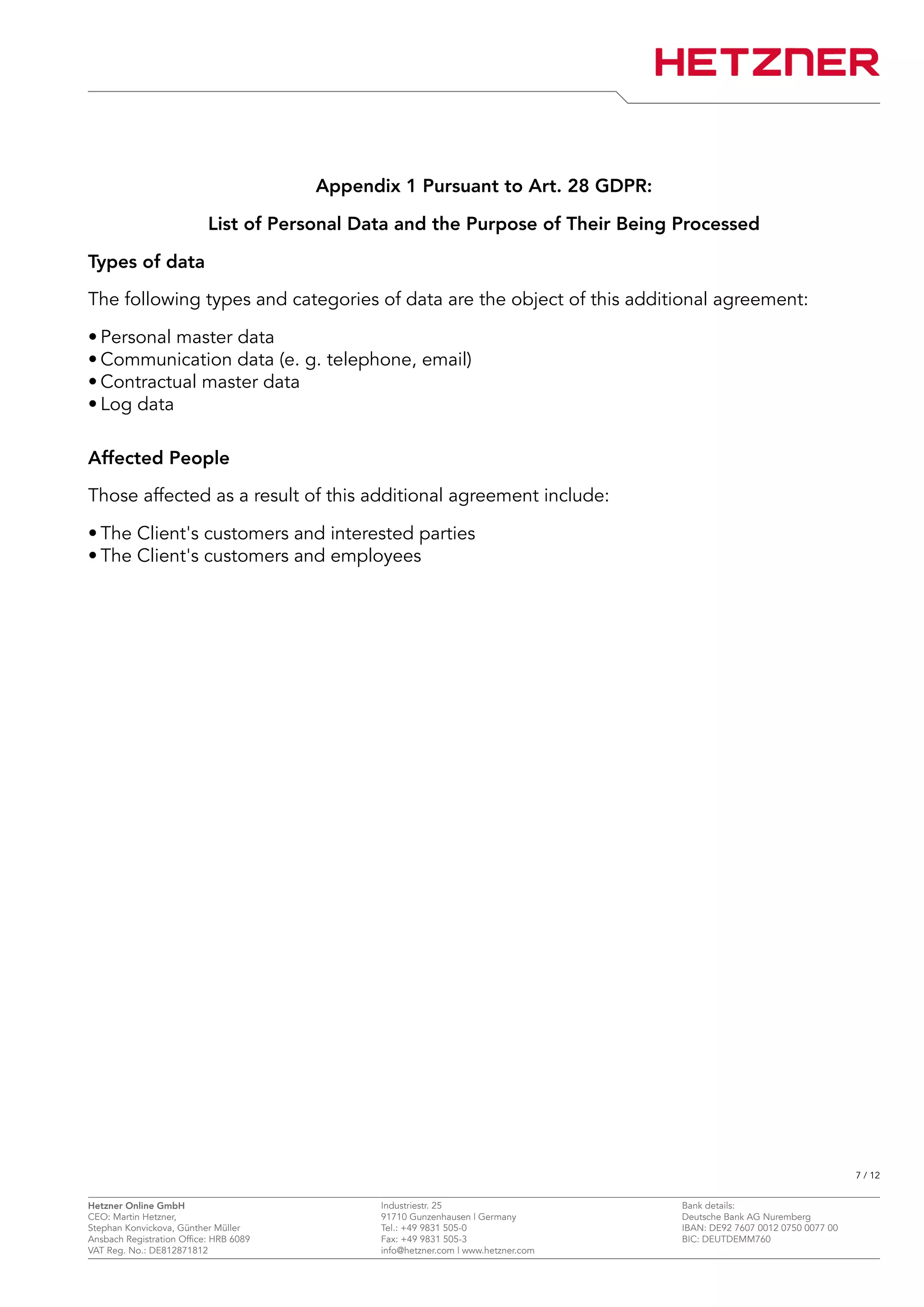 Appendix 1 Pursuant to Art. 28 GDPR:
List of Personal Data and the Purpose of Their Being Processed
Types of data
The following types and categories of data are the object of this additional agreement:
• Personal master data
• Communication data (e. g. telephone, email)
• Contractual master data
• Log data
Affected People
Those affected as a result of this additional agreement include:
• The Client's customers and interested parties
• The Client's customers and employees
7 / 12
Hetzner Online GmbH Industriestr. 25 Bank details:
CEO: Martin Hetzner, 91710 Gunzenhausen | Germany Deutsche Bank AG Nuremberg
Stephan Konvickova, Günther Müller Tel.: +49 9831 505-0 IBAN: DE92 7607 0012 0750 0077 00
Ansbach Registration Office: HRB 6089 Fax: +49 9831 505-3 BIC: DEUTDEMM760
VAT Reg. No.: DE812871812 info@hetzner.com | www.hetzner.com
 