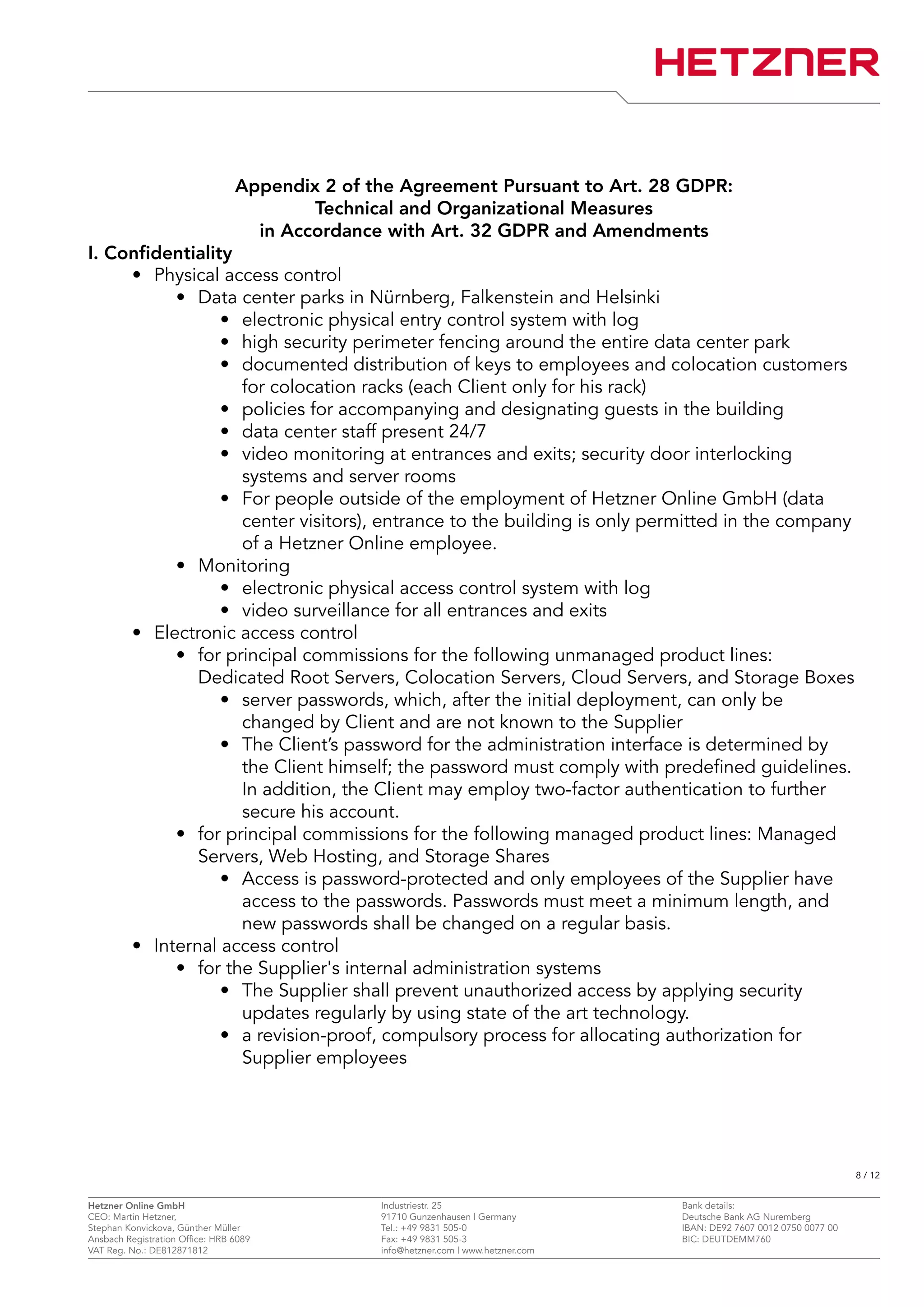 Appendix 2 of the Agreement Pursuant to Art. 28 GDPR:
Technical and Organizational Measures
in Accordance with Art. 32 GDPR and Amendments
I. Confidentiality
• Physical access control
• Data center parks in Nürnberg, Falkenstein and Helsinki
• electronic physical entry control system with log
• high security perimeter fencing around the entire data center park
• documented distribution of keys to employees and colocation customers
for colocation racks (each Client only for his rack)
• policies for accompanying and designating guests in the building
• data center staff present 24/7
• video monitoring at entrances and exits; security door interlocking
systems and server rooms
• For people outside of the employment of Hetzner Online GmbH (data
center visitors), entrance to the building is only permitted in the company
of a Hetzner Online employee.
• Monitoring
• electronic physical access control system with log
• video surveillance for all entrances and exits
• Electronic access control
• for principal commissions for the following unmanaged product lines:
Dedicated Root Servers, Colocation Servers, Cloud Servers, and Storage Boxes
• server passwords, which, after the initial deployment, can only be
changed by Client and are not known to the Supplier
• The Client’s password for the administration interface is determined by
the Client himself; the password must comply with predefined guidelines.
In addition, the Client may employ two-factor authentication to further
secure his account.
• for principal commissions for the following managed product lines: Managed
Servers, Web Hosting, and Storage Shares
• Access is password-protected and only employees of the Supplier have
access to the passwords. Passwords must meet a minimum length, and
new passwords shall be changed on a regular basis.
• Internal access control
• for the Supplier's internal administration systems
• The Supplier shall prevent unauthorized access by applying security
updates regularly by using state of the art technology.
• a revision-proof, compulsory process for allocating authorization for
Supplier employees
8 / 12
Hetzner Online GmbH Industriestr. 25 Bank details:
CEO: Martin Hetzner, 91710 Gunzenhausen | Germany Deutsche Bank AG Nuremberg
Stephan Konvickova, Günther Müller Tel.: +49 9831 505-0 IBAN: DE92 7607 0012 0750 0077 00
Ansbach Registration Office: HRB 6089 Fax: +49 9831 505-3 BIC: DEUTDEMM760
VAT Reg. No.: DE812871812 info@hetzner.com | www.hetzner.com
 