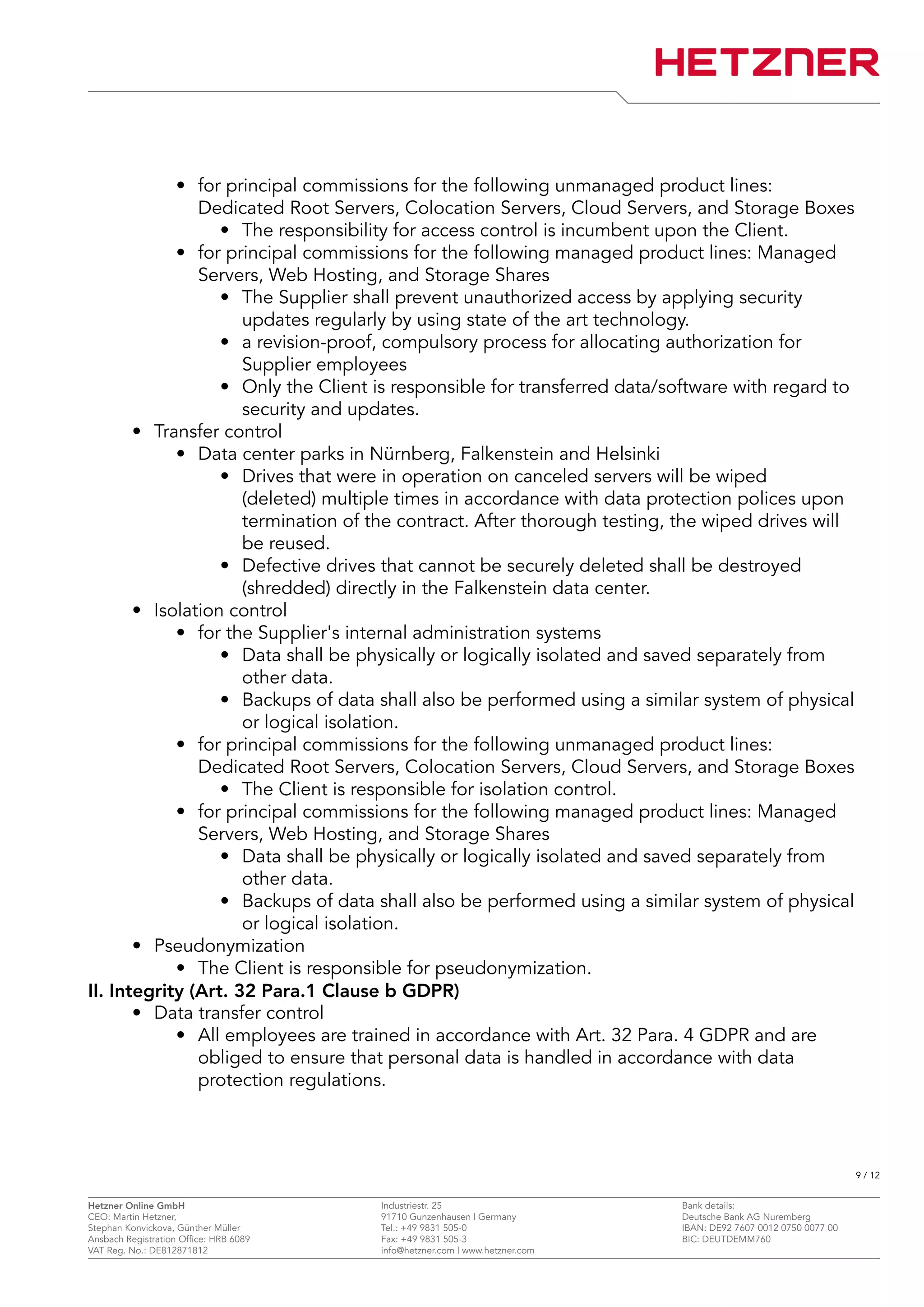 • for principal commissions for the following unmanaged product lines:
Dedicated Root Servers, Colocation Servers, Cloud Servers, and Storage Boxes
• The responsibility for access control is incumbent upon the Client.
• for principal commissions for the following managed product lines: Managed
Servers, Web Hosting, and Storage Shares
• The Supplier shall prevent unauthorized access by applying security
updates regularly by using state of the art technology.
• a revision-proof, compulsory process for allocating authorization for
Supplier employees
• Only the Client is responsible for transferred data/software with regard to
security and updates.
• Transfer control
• Data center parks in Nürnberg, Falkenstein and Helsinki
• Drives that were in operation on canceled servers will be wiped
(deleted) multiple times in accordance with data protection polices upon
termination of the contract. After thorough testing, the wiped drives will
be reused.
• Defective drives that cannot be securely deleted shall be destroyed
(shredded) directly in the Falkenstein data center.
• Isolation control
• for the Supplier's internal administration systems
• Data shall be physically or logically isolated and saved separately from
other data.
• Backups of data shall also be performed using a similar system of physical
or logical isolation.
• for principal commissions for the following unmanaged product lines:
Dedicated Root Servers, Colocation Servers, Cloud Servers, and Storage Boxes
• The Client is responsible for isolation control.
• for principal commissions for the following managed product lines: Managed
Servers, Web Hosting, and Storage Shares
• Data shall be physically or logically isolated and saved separately from
other data.
• Backups of data shall also be performed using a similar system of physical
or logical isolation.
• Pseudonymization
• The Client is responsible for pseudonymization.
II. Integrity (Art. 32 Para.1 Clause b GDPR)
• Data transfer control
• All employees are trained in accordance with Art. 32 Para. 4 GDPR and are
obliged to ensure that personal data is handled in accordance with data
protection regulations.
9 / 12
Hetzner Online GmbH Industriestr. 25 Bank details:
CEO: Martin Hetzner, 91710 Gunzenhausen | Germany Deutsche Bank AG Nuremberg
Stephan Konvickova, Günther Müller Tel.: +49 9831 505-0 IBAN: DE92 7607 0012 0750 0077 00
Ansbach Registration Office: HRB 6089 Fax: +49 9831 505-3 BIC: DEUTDEMM760
VAT Reg. No.: DE812871812 info@hetzner.com | www.hetzner.com
 