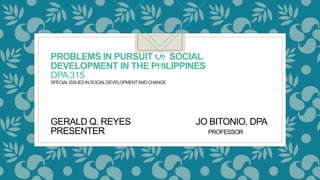 PROBLEMS IN PURSUIT OF SOCIAL
DEVELOPMENT IN THE PHILIPPINES
DPA315
SPECIALISSUESINSOCIALDEVELOPMENTANDCHANGE
GERALD Q. REYES JO BITONIO, DPA
PRESENTER PROFESSOR
 