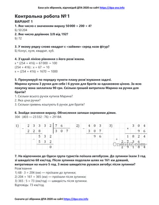 База усіх збірників, відповідей ДПА 2020 на сайті https://dpa-zno.info
Скачати усі збірники ДПА 2020 на сайті https://dpa-zno.info
Контрольна робота № 1
ВАРІАНТ 1
1. Яке число є значенням виразу 50 000 + 200 + 4?
Б) 50 204
2. Яке число дорівнює 3/8 від 192?
Б) 72
3. У якому рядку слово квадрат є «зайвим» серед назв фігур?
Б) Конус, куля, квадрат, куб.
4. З’єднай лінією рівняння з його розв’язком.
x * (254 + 416) = 67 000 → 100
(254 + 416) : x = 67 → 10
x + (254 + 416) = 1670 → 1000
5. Пронумеруй по порядку пункти плану розв’язування задачі.
Марина купила 3 ручки для себе і 6 ручок для братів за однаковою ціною. За всю
покупку вона заплатила 90 грн. Скільки грошей витратила Марина на ручки для
братів?
1. Скільки всього ручок купила Марина?
2. Яка ціна ручки?
3. Скільки гривень коштують 6 ручок для братів?
6. Знайди значення виразу. Обчислення запиши окремими діями.
304 · (403 — 23 332 : 76) = 29 184.
7. На відпочинок до Одеси група туристів поїхала автобусом. До зупинки їхали 3 год
зі швидкістю 68 км/год. Після зупинки подолали шлях на 161 км довший,
витративши на нього 5 год. З якою швидкістю рухався автобус після зупинки?
Розв’язання
1) 68 · 3 = 204 (км) — проїхали до зупинки;
2) 204 + 161 = 365 (км) — проїхали після зупинки;
3) 365 : 5 = 73 (км/год) — швидкість після зупинки.
Відповідь: 73 км/год.
 