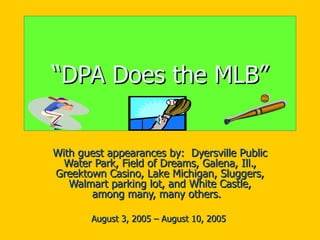 “ DPA Does the MLB” With guest appearances by:  Dyersville Public Water Park, Field of Dreams, Galena, Ill., Greektown Casino, Lake Michigan, Sluggers, Walmart parking lot, and White Castle, among many, many others.  August 3, 2005 – August 10, 2005  