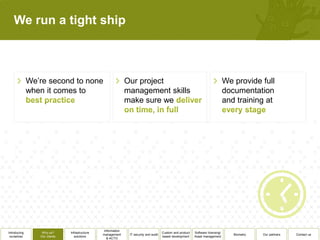We run a tight ship



              We’re second to none                             Our project                                                         We provide full
              when it comes to                                 management skills                                                   documentation
                                                               make sure we                                                        and training at




                                                 Information
Introducing       Why us?      Infrastructure                                           Custom and product   Software licensing/
                                                management      IT security and audit                                                 Biometry   Our partners   Contact us
 ourselves       Our clients      solutions                                             based development    Asset management
                                                   & ACTO
 