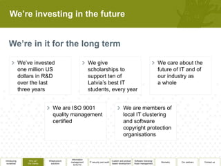 We’re investing in the future




              We’ve invested                                   We give                                                            We care about the
              one million US                                   scholarships to                                                    future of IT and of
              dollars in R&D                                   support ten of                                                     our industry as
              over the last                                    Latvia’s best IT                                                   a whole
              three years                                      students, every year


                                   We are ISO 9001                                               We are members of
                                   quality management                                            local IT clustering
                                   certified                                                     and software
                                                                                                 copyright protection
                                                                                                 organisations



                                                 Information
Introducing       Why us?      Infrastructure                                          Custom and product   Software licensing/
                                                management     IT security and audit                                               Biometry   Our partners   Contact us
 ourselves       Our clients      solutions                                            based development    Asset management
                                                   & ACTO
 