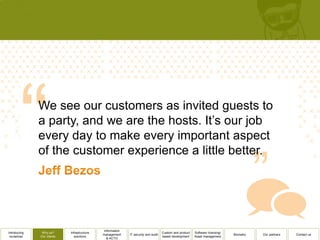 We see our customers as invited guests to
              a party, and we are the hosts. It’s our job
              every day to make every important aspect
              of the customer experience a little better.




                                              Information
Introducing    Why us?      Infrastructure                                          Custom and product   Software licensing/
                                             management     IT security and audit                                              Biometry   Our partners   Contact us
 ourselves    Our clients      solutions                                            based development    Asset management
                                                & ACTO
 